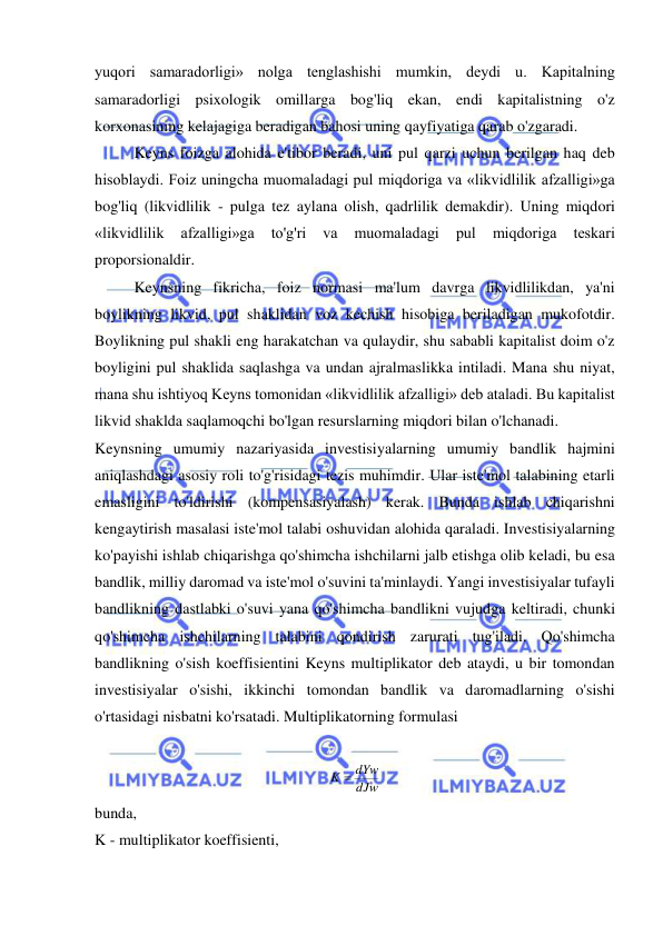  
 
yuqori samaradorligi» nolga tenglashishi mumkin, deydi u. Kapitalning 
samaradorligi psixologik omillarga bog'liq ekan, endi kapitalistning o'z 
korxonasining kelajagiga beradigan bahosi uning qayfiyatiga qarab o'zgaradi.  
Keyns foizga alohida e'tibor beradi, uni pul qarzi uchun berilgan haq deb 
hisoblaydi. Foiz uningcha muomaladagi pul miqdoriga va «likvidlilik afzalligi»ga 
bog'liq (likvidlilik - pulga tez aylana olish, qadrlilik demakdir). Uning miqdori 
«likvidlilik 
afzalligi»ga 
to'g'ri 
va 
muomaladagi 
pul 
miqdoriga 
teskari 
proporsionaldir.  
Keynsning fikricha, foiz normasi ma'lum davrga likvidlilikdan, ya'ni 
boylikning likvid, pul shaklidan voz kechish hisobiga beriladigan mukofotdir. 
Boylikning pul shakli eng harakatchan va qulaydir, shu sababli kapitalist doim o'z 
boyligini pul shaklida saqlashga va undan ajralmaslikka intiladi. Mana shu niyat, 
mana shu ishtiyoq Keyns tomonidan «likvidlilik afzalligi» deb ataladi. Bu kapitalist 
likvid shaklda saqlamoqchi bo'lgan resurslarning miqdori bilan o'lchanadi.  
Keynsning umumiy nazariyasida investisiyalarning umumiy bandlik hajmini 
aniqlashdagi asosiy roli to'g'risidagi tezis muhimdir. Ular iste'mol talabining etarli 
emasligini to'ldirishi (kompensasiyalash) kerak. Bunda ishlab chiqarishni 
kengaytirish masalasi iste'mol talabi oshuvidan alohida qaraladi. Investisiyalarning 
ko'payishi ishlab chiqarishga qo'shimcha ishchilarni jalb etishga olib keladi, bu esa 
bandlik, milliy daromad va iste'mol o'suvini ta'minlaydi. Yangi investisiyalar tufayli 
bandlikning dastlabki o'suvi yana qo'shimcha bandlikni vujudga keltiradi, chunki 
qo'shimcha ishchilarning talabini qondirish zarurati tug'iladi. Qo'shimcha 
bandlikning o'sish koeffisientini Keyns multiplikator deb ataydi, u bir tomondan 
investisiyalar o'sishi, ikkinchi tomondan bandlik va daromadlarning o'sishi 
o'rtasidagi nisbatni ko'rsatadi. Multiplikatorning formulasi  
 
 
bunda,  
K - multiplikator koeffisienti,  
dJw
K  dYw
