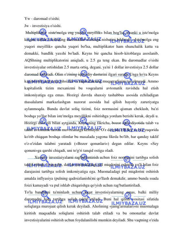  
 
Yw - daromad o'sishi;  
Jw - investisiya o'sishi. 
 Multiplikator «iste'molga eng yuqori moyillik» bilan bog'liq, chunki u iste'molga 
ketgan sarflar o'sishining daromadlar o'sishiga nisbatini bildiradi. «Iste'molga eng 
yuqori moyillik» qancha yuqori bo'lsa, multiplikator ham shunchalik katta va 
demakki, bandlik yaxshi bo'ladi. Keyns bir qancha hisob-kitoblarga asoslanib, 
AQShning multiplikatorini aniqladi, u 2.5 ga teng ekan. Bu daromadlar o'sishi 
investisiyalar ortishidan 2.5 marta ortiq, degani, ya'ni 1 dollar investisiya 2.5 dollar 
daromad keltiradi. Olim o'zining iqtisodiy dasturini ilgari suradi. Unga ko'ra Keyns 
kapitalistik jamiyatda ishsizlik va inqirozlarning muqarrarligini tan olmaydi. Ammo 
kapitalistik tizim mexanizmi bu voqealarni avtomatik ravishda hal etish 
imkoniyatiga ega emas. Hozirgi davrda shaxsiy tashabbus asosida echiladigan 
masalalarni markazlashgan nazorat asosida hal qilish hayotiy zaruriyatga 
aylanmoqda. Bunda davlat soliq tizimi, foiz normasini qisman cheklash, ba'zi 
boshqa yo'llar bilan iste'molga moyillikni oshirishga yordam berishi kerak, deydi u.  
Hozirgi davr tili bilan aytganda, Keynsning fikricha, bozor iqtisodiyotida talab va 
taklif avtomatik tarzda muvozanatga kelmaydi. O'z davrida J.B.Sey va biz yuqorida 
ko'rib chiqqan boshqa olimlar bu masalada yagona fikrda bo'lib, har qanday taklif 
o'z-o'zidan talabni yaratadi («Bozor qonunlari») degan edilar. Keyns «Sey 
qonuni»ga qarshi chiqadi, uni to'g'ri tanqid ostiga oladi.  
Xususiy investisiyalarni rag'batlantirish uchun foiz normasini tartibga solish 
taklif etiladi. Uningcha, davlat muomaladagi pul miqdorini oshirish yo'li bilan foiz 
darajasini tartibga solish imkoniyatiga ega. Muomaladagi pul miqdorini oshirish 
amalda inflyasiya (pulning qadrsizlanishi)ni qo'llash demakdir, ammo bunda ssuda 
foizi kamayadi va pul ishlab chiqarishga qo'yish uchun rag'batlantiriladi.  
To'la bandlikni ta'minlash uchun faqat investisiyalarning emas, balki milliy 
daromadni ham tartibga solish taklif etiladi. Buni hal qilish vositasi sifatida 
soliqlarga murojaat qilish kerak deyiladi. Aholining «jamg'armalari»ni muomalaga 
kiritish maqsadida soliqlarni oshirish talab etiladi va bu omonatlar davlat 
investisiyalarini oshirish uchun foydalanilishi mumkin deyiladi. Shu vaqtning o'zida 
