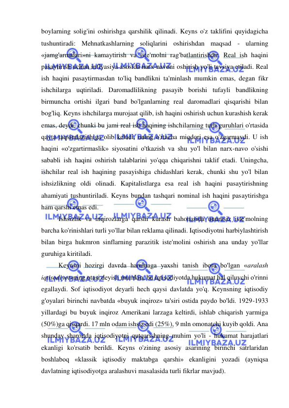  
 
boylarning solig'ini oshirishga qarshilik qilinadi. Keyns o'z taklifini quyidagicha 
tushuntiradi: Mehnatkashlarning soliqlarini oshirishdan maqsad - ularning 
«jamg'armalari»ni kamaytirish va iste'molni rag'batlantirishdir. Real ish haqini 
pasaytirish uchun inflyasiya asosida narx-navoni oshirish yo'li tavsiya etiladi. Real 
ish haqini pasaytirmasdan to'liq bandlikni ta'minlash mumkin emas, degan fikr 
ishchilarga uqtiriladi. Daromadlilikning pasayib borishi tufayli bandlikning 
birmuncha ortishi ilgari band bo'lganlarning real daromadlari qisqarishi bilan 
bog'liq. Keyns ishchilarga murojaat qilib, ish haqini oshirish uchun kurashish kerak 
emas, deydi, chunki bu jami real ish haqining ishchilarning turli guruhlari o'rtasida 
qayta taqsimlanishiga olib keladi, uning o'rtacha miqdori esa o'zgarmaydi. U ish 
haqini «o'zgartirmaslik» siyosatini o'tkazish va shu yo'l bilan narx-navo o'sishi 
sababli ish haqini oshirish talablarini yo'qqa chiqarishni taklif etadi. Uningcha, 
ishchilar real ish haqining pasayishiga chidashlari kerak, chunki shu yo'l bilan 
ishsizlikning oldi olinadi. Kapitalistlarga esa real ish haqini pasaytirishning 
ahamiyati tushuntiriladi. Keyns bundan tashqari nominal ish haqini pasaytirishga 
ham qarshi emas edi.  
Ishsizlik va inqirozlarga qarshi kurash bahonasida unumsiz iste'molning 
barcha ko'rinishlari turli yo'llar bilan reklama qilinadi. Iqtisodiyotni harbiylashtirish 
bilan birga hukmron sinflarning parazitik iste'molini oshirish ana unday yo'llar 
guruhiga kiritiladi.  
Keynsni hozirgi davrda hammaga yaxshi tanish ibora bo'lgan «aralash 
iqtisodiyot»ning otasi deyish mumkin, bu iqtisodiyotda hukumat hal qiluvchi o'rinni 
egallaydi. Sof iqtisodiyot deyarli hech qaysi davlatda yo'q. Keynsning iqtisodiy 
g'oyalari birinchi navbatda «buyuk inqiroz» ta'siri ostida paydo bo'ldi. 1929-1933 
yillardagi bu buyuk inqiroz Amerikani larzaga keltirdi, ishlab chiqarish yarmiga 
(50%)ga qisqardi. 17 mln odam ishsiz edi (25%), 9 mln omonatchi kuyib qoldi. Ana 
shunday sharoitda iqtisodiyotni qutqarishning muhim yo'li - hukumat harajatlari 
ekanligi ko'rsatib berildi. Keyns o'zining asosiy asarining birinchi satrlaridan 
boshlaboq «klassik iqtisodiy maktabga qarshi» ekanligini yozadi (ayniqsa 
davlatning iqtisodiyotga aralashuvi masalasida turli fikrlar mavjud). 
