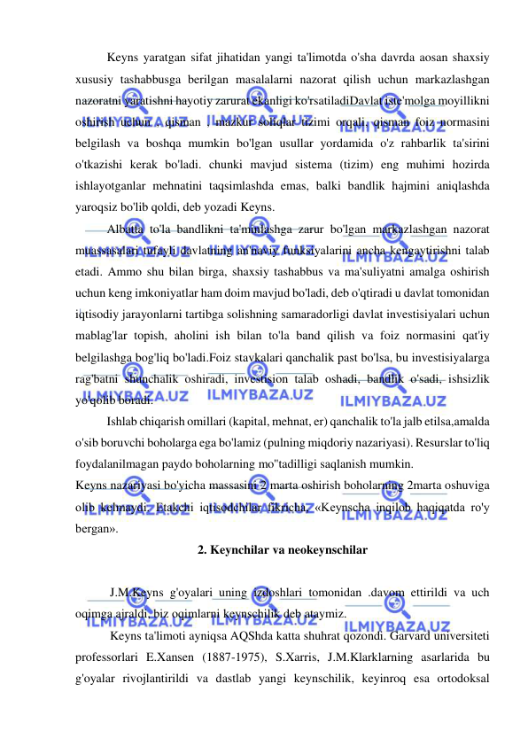  
 
Keyns yaratgan sifat jihatidan yangi ta'limotda o'sha davrda aosan shaxsiy 
xususiy tashabbusga berilgan masalalarni nazorat qilish uchun markazlashgan 
nazoratni yaratishni hayotiy zarurat ekanligi ko'rsatiladiDavlat iste'molga moyillikni 
oshirish uchun , qisman , mazkur soliqlar tizimi orqali, qisman foiz normasini 
belgilash va boshqa mumkin bo'lgan usullar yordamida o'z rahbarlik ta'sirini 
o'tkazishi kerak bo'ladi. chunki mavjud sistema (tizim) eng muhimi hozirda 
ishlayotganlar mehnatini taqsimlashda emas, balki bandlik hajmini aniqlashda 
yaroqsiz bo'lib qoldi, deb yozadi Keyns.  
Albatta to'la bandlikni ta'minlashga zarur bo'lgan markazlashgan nazorat 
muassasalari tufayli davlatning an'naviy funksiyalarini ancha kengaytirishni talab 
etadi. Ammo shu bilan birga, shaxsiy tashabbus va ma'suliyatni amalga oshirish 
uchun keng imkoniyatlar ham doim mavjud bo'ladi, deb o'qtiradi u davlat tomonidan 
iqtisodiy jarayonlarni tartibga solishning samaradorligi davlat investisiyalari uchun 
mablag'lar topish, aholini ish bilan to'la band qilish va foiz normasini qat'iy 
belgilashga bog'liq bo'ladi.Foiz stavkalari qanchalik past bo'lsa, bu investisiyalarga 
rag'batni shunchalik oshiradi, investision talab oshadi, bandlik o'sadi, ishsizlik 
yo'qolib boradi.  
Ishlab chiqarish omillari (kapital, mehnat, er) qanchalik to'la jalb etilsa,amalda 
o'sib boruvchi boholarga ega bo'lamiz (pulning miqdoriy nazariyasi). Resurslar to'liq 
foydalanilmagan paydo boholarning mo''tadilligi saqlanish mumkin.  
Keyns nazariyasi bo'yicha massasini 2 marta oshirish boholarning 2marta oshuviga 
olib kelmaydi. Etakchi iqtisodchilar fikricha, «Keynscha inqilob haqiqatda ro'y 
bergan».  
2. Keynchilar va neokeynschilar 
 
 J.M.Keyns g'oyalari uning izdoshlari tomonidan .davom ettirildi va uch 
oqimga ajraldi, biz oqimlarni keynschilik deb ataymiz. 
 Keyns ta'limoti ayniqsa AQShda katta shuhrat qozondi. Garvard universiteti 
professorlari E.Xansen (1887-1975), S.Xarris, J.M.Klarklarning asarlarida bu 
g'oyalar rivojlantirildi va dastlab yangi keynschilik, keyinroq esa ortodoksal 
