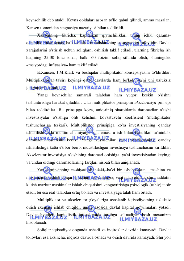  
 
keynschilik deb ataldi. Keyns qoidalari asosan to'liq qabul qilindi, ammo masalan, 
Xansen tomonidan stagnasiya nazariyasi bilan to'ldirildi.  
Xansenning fikricha, kapitalizm qiyinchiliklari uning ichki qarama-
qarshiliklaridan emas, balki «tashqi impulslar»ning susayganligi tufaylidir. Davlat 
xarajatlarini o'stirish uchun soliqlarni oshirish taklif etiladi, ularning fikricha ish 
haqining 25-30 foizi emas, balki 60 foizini soliq sifatida olish, shuningdek 
«me'yordagi inflyasiya» ham taklif etiladi.  
E.Xansen, J.M.Klark va boshqalar multiplikator konsepsiyasini to'ldirdilar. 
Multiplikatorlar ta'siri keyingi qator davrlarda ham bo'ladi, ya'ni uni uzluksiz 
jarayon deb qaradilar.  
Yangi keynschilar samarali talabdan ham yuqori keskin o'sishni 
tushuntirishga harakat qiladilar. Ular multiplikator prinsipini akselerasiya prinsipi 
bilan to'ldirdilar. Bu prinsipga ko'ra, aniq-tiniq sharoitlarda daromadlar o'sishi 
investisiyalar o'sishiga olib kelishini ko'rsatuvchi koeffisient (multiplikator 
tushunchasiga teskari). Multiplikator prinsipiga ko'ra investisiyaning qanday 
ishlatilishi juda muhim ahamiyatga ega emas, u ish bilan bandlikni ta'minlab, 
daromadni oshirishi kerak. Yangi keynschilar esa investisiyaning qanday 
ishlatilishiga katta e'tibor berib, industrlashgan investisiya tushunchasini kiritdilar. 
Akselerator investisiya o'sishining daromad o'sishiga, ya'ni investisiyadan keyingi 
va undan oldingi daromadlarning farqlari nisbati bilan aniqlanadi.  
Yangi prinsipning mohiyati shundaki, ba'zi bir asbob-uskuna, mashina va 
mexanizmlar ishlab chiqarish uchun nisbatan uzoq vaqt talab etiladi, shu muddatni 
kutish mazkur mashinalar ishlab chiqarishni kengaytirishga psixologik (ruhiy) ta'sir 
etadi, bu esa real talabdan ortiq bo'ladi va investisiyaga talab ham ortadi.  
Multiplikator va akselerator g'oyalariga asoslanib iqtisodiyotning uzluksiz 
o'sish sxemasi ishlab chiqildi, uning asosida davlat kapital qo'yilmalari yotadi. 
Davlat byudjeti kapitalistik iqtisodiyotda tartibga solinadigan bosh mexanizm 
hisoblanadi.  
Soliqlar iqtisodiyot o'sganda oshadi va inqirozlar davrida kamayadi. Davlat 
to'lovlari esa aksincha, inqiroz davrida oshadi va o'sish davrida kamayadi. Shu yo'l 
