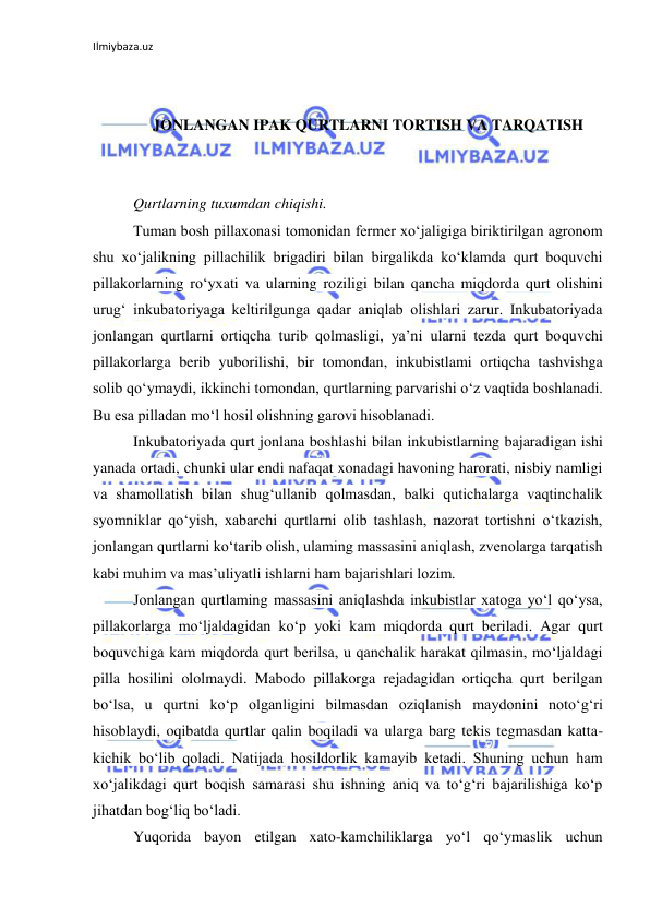 Ilmiybaza.uz 
 
 
 
JONLANGAN IPAK QURTLARNI TORTISH VA TARQATISH 
 
 
Qurtlarning tuxumdan chiqishi. 
Tuman bosh pillaxonasi tomonidan fermer xo‘jaligiga biriktirilgan agronom 
shu xo‘jalikning pillachilik brigadiri bilan birgalikda ko‘klamda qurt boquvchi 
pillakorlarning ro‘yxati va ularning roziligi bilan qancha miqdorda qurt olishini 
urug‘ inkubatoriyaga keltirilgunga qadar aniqlab olishlari zarur. Inkubatoriyada 
jonlangan qurtlarni ortiqcha turib qolmasligi, ya’ni ularni tezda qurt boquvchi 
pillakorlarga berib yuborilishi, bir tomondan, inkubistlami ortiqcha tashvishga 
solib qo‘ymaydi, ikkinchi tomondan, qurtlarning parvarishi o‘z vaqtida boshlanadi. 
Bu esa pilladan mo‘l hosil olishning garovi hisoblanadi. 
Inkubatoriyada qurt jonlana boshlashi bilan inkubistlarning bajaradigan ishi 
yanada ortadi, chunki ular endi nafaqat xonadagi havoning harorati, nisbiy namligi 
va shamollatish bilan shug‘ullanib qolmasdan, balki qutichalarga vaqtinchalik 
syomniklar qo‘yish, xabarchi qurtlarni olib tashlash, nazorat tortishni o‘tkazish, 
jonlangan qurtlarni ko‘tarib olish, ulaming massasini aniqlash, zvenolarga tarqatish 
kabi muhim va mas’uliyatli ishlarni ham bajarishlari lozim. 
Jonlangan qurtlaming massasini aniqlashda inkubistlar xatoga yo‘l qo‘ysa, 
pillakorlarga mo‘ljaldagidan ko‘p yoki kam miqdorda qurt beriladi. Agar qurt 
boquvchiga kam miqdorda qurt berilsa, u qanchalik harakat qilmasin, mo‘ljaldagi 
pilla hosilini ololmaydi. Mabodo pillakorga rejadagidan ortiqcha qurt berilgan 
bo‘lsa, u qurtni ko‘p olganligini bilmasdan oziqlanish maydonini noto‘g‘ri 
hisoblaydi, oqibatda qurtlar qalin boqiladi va ularga barg tekis tegmasdan katta-
kichik bo‘lib qoladi. Natijada hosildorlik kamayib ketadi. Shuning uchun ham 
xo‘jalikdagi qurt boqish samarasi shu ishning aniq va to‘g‘ri bajarilishiga ko‘p 
jihatdan bog‘liq bo‘ladi. 
Yuqorida bayon etilgan xato-kamchiliklarga yo‘l qo‘ymaslik uchun 
