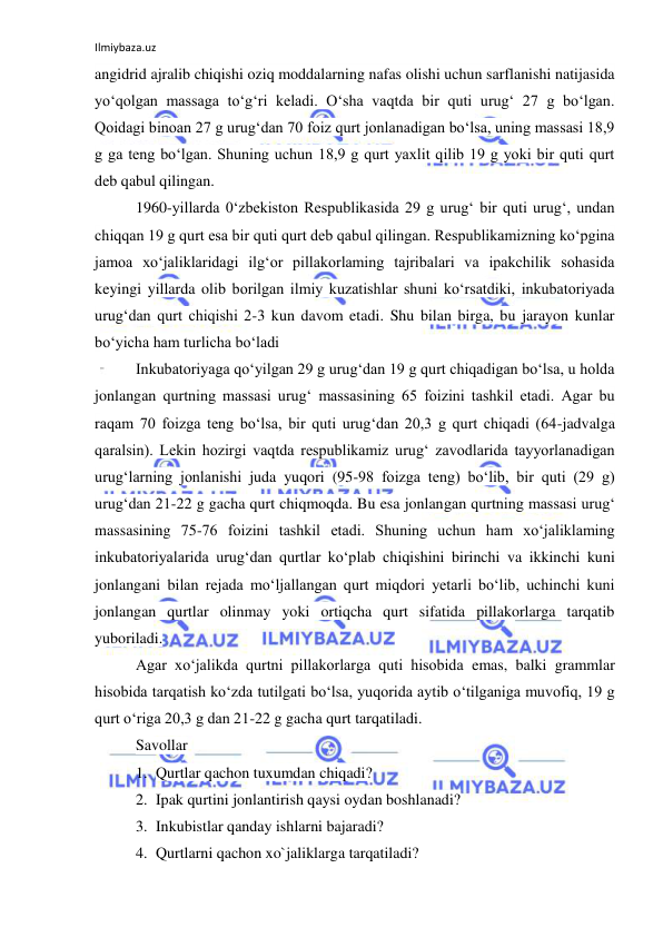 Ilmiybaza.uz 
 
angidrid ajralib chiqishi oziq moddalarning nafas olishi uchun sarflanishi natijasida 
yo‘qolgan massaga to‘g‘ri keladi. O‘sha vaqtda bir quti urug‘ 27 g bo‘lgan. 
Qoidagi binoan 27 g urug‘dan 70 foiz qurt jonlanadigan bo‘lsa, uning massasi 18,9 
g ga teng bo‘lgan. Shuning uchun 18,9 g qurt yaxlit qilib 19 g yoki bir quti qurt 
deb qabul qilingan. 
1960-yillarda 0‘zbekiston Respublikasida 29 g urug‘ bir quti urug‘, undan 
chiqqan 19 g qurt esa bir quti qurt deb qabul qilingan. Respublikamizning ko‘pgina 
jamoa xo‘jaliklaridagi ilg‘or pillakorlaming tajribalari va ipakchilik sohasida 
keyingi yillarda olib borilgan ilmiy kuzatishlar shuni ko‘rsatdiki, inkubatoriyada 
urug‘dan qurt chiqishi 2-3 kun davom etadi. Shu bilan birga, bu jarayon kunlar 
bo‘yicha ham turlicha bo‘ladi 
Inkubatoriyaga qo‘yilgan 29 g urug‘dan 19 g qurt chiqadigan bo‘lsa, u holda 
jonlangan qurtning massasi urug‘ massasining 65 foizini tashkil etadi. Agar bu 
raqam 70 foizga teng bo‘lsa, bir quti urug‘dan 20,3 g qurt chiqadi (64-jadvalga 
qaralsin). Lekin hozirgi vaqtda respublikamiz urug‘ zavodlarida tayyorlanadigan 
urug‘larning jonlanishi juda yuqori (95-98 foizga teng) bo‘lib, bir quti (29 g) 
urug‘dan 21-22 g gacha qurt chiqmoqda. Bu esa jonlangan qurtning massasi urug‘ 
massasining 75-76 foizini tashkil etadi. Shuning uchun ham xo‘jaliklaming 
inkubatoriyalarida urug‘dan qurtlar ko‘plab chiqishini birinchi va ikkinchi kuni 
jonlangani bilan rejada mo‘ljallangan qurt miqdori yetarli bo‘lib, uchinchi kuni 
jonlangan qurtlar olinmay yoki ortiqcha qurt sifatida pillakorlarga tarqatib 
yuboriladi. 
Agar xo‘jalikda qurtni pillakorlarga quti hisobida emas, balki grammlar 
hisobida tarqatish ko‘zda tutilgati bo‘lsa, yuqorida aytib o‘tilganiga muvofiq, 19 g 
qurt o‘riga 20,3 g dan 21-22 g gacha qurt tarqatiladi. 
Savollar 
1. Qurtlar qachon tuxumdan chiqadi? 
2. Ipak qurtini jonlantirish qaysi oydan boshlanadi? 
3. Inkubistlar qanday ishlarni bajaradi? 
4. Qurtlarni qachon xo`jaliklarga tarqatiladi? 
