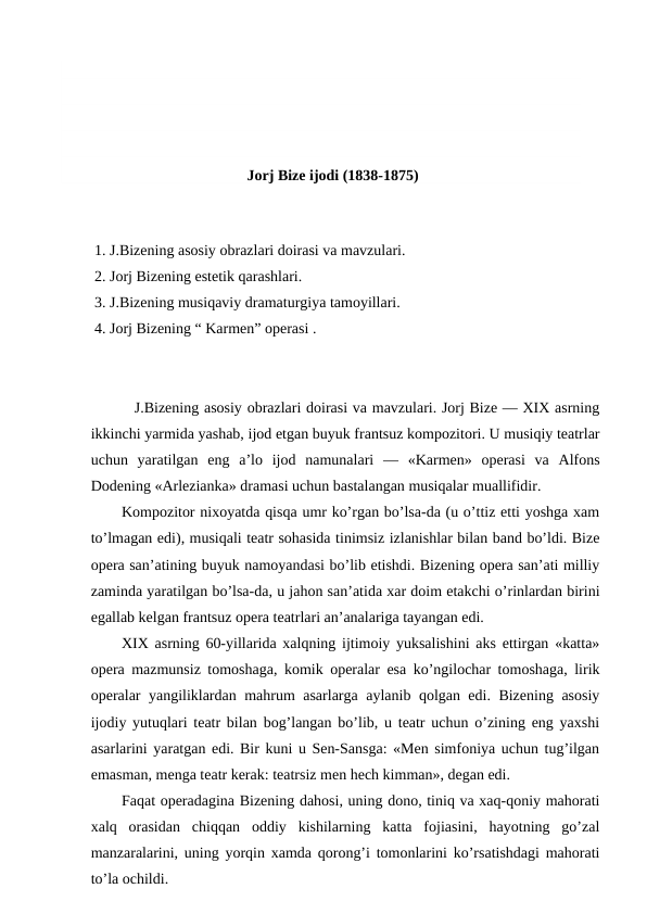 Jorj Bize ijodi (1838-1875)
 
1. J.Bizening asosiy obrazlari doirasi va mavzulari.
2. Jorj Bizening estetik qarashlari.
3. J.Bizening musiqaviy dramaturgiya tamoyillari.
4. Jorj Bizening “ Karmen” operasi .
 J.Bizening asosiy obrazlari doirasi va mavzulari. Jorj Bize — XIX asrning
ikkinchi yarmida yashab, ijod etgan buyuk frantsuz kompozitori. U musiqiy teatrlar
uchun  yaratilgan  eng  a’lo  ijod  namunalari  —  «Karmen»  operasi  va  Alfons
Dodening «Arlezianka» dramasi uchun bastalangan musiqalar muallifidir.
Kompozitor nixoyatda qisqa umr ko’rgan bo’lsa-da (u o’ttiz etti yoshga xam
to’lmagan edi), musiqali teatr sohasida tinimsiz izlanishlar bilan band bo’ldi. Bize
opera san’atining buyuk namoyandasi bo’lib etishdi. Bizening opera san’ati milliy
zaminda yaratilgan bo’lsa-da, u jahon san’atida xar doim etakchi o’rinlardan birini
egallab kelgan frantsuz opera teatrlari an’analariga tayangan edi.
XIX asrning 60-yillarida xalqning ijtimoiy yuksalishini aks ettirgan «katta»
opera mazmunsiz tomoshaga, komik operalar esa ko’ngilochar tomoshaga, lirik
operalar yangiliklardan mahrum asarlarga aylanib qolgan edi. Bizening asosiy
ijodiy yutuqlari teatr bilan bog’langan bo’lib, u teatr uchun o’zining eng yaxshi
asarlarini yaratgan edi. Bir kuni u Sen-Sansga: «Men simfoniya uchun tug’ilgan
emasman, menga teatr kerak: teatrsiz men hech kimman», degan edi.
Faqat operadagina Bizening dahosi, uning dono, tiniq va xaq-qoniy mahorati
xalq  orasidan  chiqqan  oddiy  kishilarning  katta  fojiasini,  hayotning  go’zal
manzaralarini, uning yorqin xamda qorong’i tomonlarini ko’rsatishdagi mahorati
to’la ochildi.
