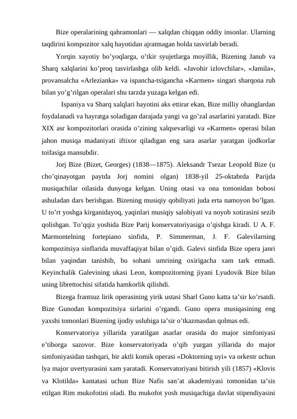 Bize operalarining qahramonlari — xalqdan chiqqan oddiy insonlar. Ularning
taqdirini kompozitor xalq hayotidan ajratmagan holda tasvirlab beradi.
Yorqin xayotiy bo’yoqlarga, o’tkir syujetlarga moyillik, Bizening Janub va
Sharq xalqlarini ko’proq tasvirlashga olib keldi. «Javohir izlovchilar», «Jamila»,
provansalcha «Arlezianka» va ispancha-tsigancha «Karmen» singari sharqona ruh
bilan yo’g’rilgan operalari shu tarzda yuzaga kelgan edi.
  Ispaniya va Sharq xalqlari hayotini aks ettirar ekan, Bize milliy ohanglardan
foydalanadi va hayratga soladigan darajada yangi va go’zal asarlarini yaratadi. Bize
XIX asr kompozitorlari orasida o’zining xalqsevarligi va «Karmen» operasi bilan
jahon musiqa madaniyati iftixor qiladigan eng sara asarlar yaratgan ijodkorlar
toifasiga mansubdir.
Jorj Bize (Bizet, Georges) (1838—1875). Aleksandr Tsezar Leopold Bize (u
cho’qinayotgan  paytda  Jorj  nomini  olgan)  1838-yil  25-oktabrda  Parijda
musiqachilar  oilasida  dunyoga  kelgan.  Uning  otasi  va  ona  tomonidan  bobosi
ashuladan dars berishgan. Bizening musiqiy qobiliyati juda erta namoyon bo’lgan.
U to’rt yoshga kirganidayoq, yaqinlari musiqiy salohiyati va noyob xotirasini sezib
qolishgan. To’qqiz yoshida Bize Parij konservatoriyasiga o’qishga kiradi. U A. F.
Marmontelning  fortepiano  sinfida,  P.  Simmerman,  J.  F.  Galevilarning
kompozitsiya sinflarida muvaffaqiyat bilan o’qidi. Galevi sinfida Bize opera janri
bilan  yaqindan  tanishib,  bu  sohani  umrining  oxirigacha  xam  tark  etmadi.
Keyinchalik Galevining ukasi Leon, kompozitorning jiyani Lyudovik Bize bilan
uning librettochisi sifatida hamkorlik qilishdi.
Bizega frantsuz lirik operasining yirik ustasi Sharl Guno katta ta’sir ko’rsatdi.
Bize  Gunodan  kompozitsiya  sirlarini  o’rgandi.  Guno  opera  musiqasining  eng
yaxshi tomonlari Bizening ijodiy uslubiga ta’sir o’tkazmasdan qolmas edi.
Konservatoriya  yillarida  yaratilgan  asarlar  orasida  do  major  simfoniyasi
e’tiborga  sazovor.  Bize  konservatoriyada  o’qib  yurgan  yillarida  do  major
simfoniyasidan tashqari, bir aktli komik operasi «Doktorning uyi» va orkestr uchun
lya major uvertyurasini xam yaratadi. Konservatoriyani bitirish yili (1857) «Klovis
va Klotilda» kantatasi  uchun Bize  Nafis  san’at  akademiyasi  tomonidan ta’sis
etilgan Rim mukofotini oladi. Bu mukofot yosh musiqachiga davlat stipendiyasini
