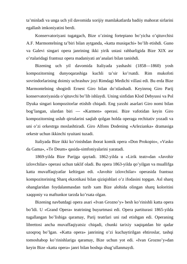 ta’minladi va unga uch yil davomida xorijiy mamlakatlarda badiiy mahorat sirlarini
egallash imkoniyatini berdi.
Konservatoriyani tugatgach, Bize o’zining fortepiano bo’yicha o’qituvchisi
A.F. Marmontelning ta’biri bilan aytganda, «katta musiqachi» bo’lib etishdi. Guno
va Galevi  singari  opera janrining ikki  yirik ustasi  rahbarligida Bize XIX asr
o’rtalaridagi frantsuz opera madaniyati an’analari bilan tanishdi.
Bizening  uch  yil  davomida  Italiyada  yashashi  (1858—1860)  yosh
kompozitorning  dunyoqarashiga  kuchli  ta’sir  ko’rsatdi.  Rim  mukofoti
sovrindorlarining doimiy uchrashuv joyi Rimdagi Medichi villasi edi. Bu erda Bize
Marmontelning  shogirdi  Ernest  Giro  bilan  do’stlashadi.  Keyinroq  Giro  Parij
konservatoriyasida o’qituvchi bo’lib ishlaydi. Uning sinfidan Klod Debyussi va Pol
Dyuka singari kompozitorlar etishib chiqadi. Eng yaxshi asarlari Giro nomi bilan
bog’langan,  ulardan  biri  —  «Karmen»  operasi.  Bize  vafotidan  keyin  Giro
kompozitorning uslub qirralarini saqlab qolgan holda operaga rechitativ yozadi va
uni o’zi orkestrga moslashtiradi. Giro Alfons Dodening «Arlezianka» dramasiga
orkestr uchun ikkinchi syuitani tuzadi.
Italiyada Bize ikki ko’rinishdan iborat komik opera «Don Prokopio», «Vasko
da Gama», «Te Deum» qasida-simfoniyalarini yaratadi.
1869-yilda  Bize  Parijga  qaytadi.  1862-yilda  u  «Lirik  teatr»dan  «Javohir
izlovchilar» operasi uchun taklif oladi. Bu opera 1863-yilda qo’yilgan va muallifga
katta  muvaffaqiyatlar  keltirgan  edi.  «Javohir  izlovchilar»  operasida  frantsuz
kompozitorining Sharq ekzotikasi bilan qiziqishlari o’z ifodasini topgan. Asl sharq
ohanglaridan foydalanmasdan  turib xam  Bize  alohida  olingan  sharq koloritini
xaqqoniy va maftunkor tarzda ko’rsata olgan.
Bizening navbatdagi opera asari «Ivan Grozno’y» besh ko’rinishli katta opera
bo’ldi. U «Grand Opera» teatrining buyurtmasi edi. Opera partiturasi 1865-yilda
tugallangan bo’lishiga qaramay, Parij teatrlari uni rad etishgan edi. Operaning
librettosi  ancha  muvaffaqiyatsiz  chiqadi,  chunki  tarixiy  xaqiqatdan  bir  qadar
uzoqroq bo’lgan. «Katta opera» janrining o’zi kuchaytirilgan ehtiroslar, tashqi
tomoshabop ko’rinishlariga qaramay, Bize uchun yot edi. «Ivan Grozno’y»dan
keyin Bize «katta opera» janri bilan boshqa shug’ullanmaydi.
 
