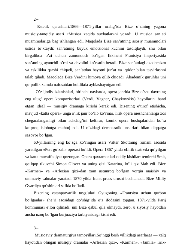 2--:
 Estetik  qarashlari.1866—1871-yillar  oralig’ida  Bize  o’zining  yagona
musiqiy-tanqidiy asari  «Musiqa  xaqida  suxbatlar»ni  yozadi.  U musiqa  san’ati
muammolariga bag’ishlangan edi. Maqolada Bize san’atning asosiy muammolari
ustida  to’xtaydi:  san’atning  buyuk  emotsional  kuchini  tasdiqlaydi,  shu  bilan
birgalikda  o’zi  uchun  zamondosh  bo’lgan  Ikkinchi  Frantsiya  imperiyasida
san’atning ayanchli o’rni va ahvolini ko’rsatib beradi. Bize san’atdagi akademizm
va eskilikka qarshi chiqadi, san’atdan hayotni jur’at va iqtidor bilan tasvirlashni
talab qiladi. Maqolada Bize Verdini himoya qilib chiqadi. Akademik guruhlar uni
qo’pollik xamda nafosatdan holilikda ayblashayotgan edi.
 O’z ijodiy izlanishlari, birinchi navbatda, opera janrida Bize o’sha davrning
eng ulug’ opera kompozitorlari (Verdi, Vagner, Chaykovskiy) hayollarini band
etgan  ideal  —  musiqiy  dramaga  kirishi  kerak  edi.  Bizening  e’tirof  etishicha,
mavjud «katta opera» unga o’lik janr bo’lib ko’rinar, lirik opera meshchanlarga xos
chegaralanganligi  bilan  achchig’ini  keltirar,  komik  opera  boshqalaridan  ko’ra
ko’proq islohotga muhtoj edi. U o’zidagi demokratik unsurlari bilan diqqatga
sazovor bo’lgan.
60-yillarning eng ko’zga ko’ringan asari Valter Skottning  romani asosida
yaratilgan «Pert go’zali» operasi bo’ldi. Opera 1867-yilda «Lirik teatr»da qo’yilgan
va katta muvaffaqiyat qozongan. Opera qaxramonlari oddiy kishilar: temirchi Smit,
qo’lqop tikuvchi Simon Glover va uning qizi Katarina, lo’li qiz Mab edi. Bize
«Karmen»  va  «Arlezian  qizi»dan  xam  ustunroq  bo’lgan  yorqin  maishiy  va
ommaviy sahnalar yaratadi 1870-yilda frank-pruss urushi boshlanadi. Bize Milliy
Gvardiya qo’shinlari safida bo’ladi.
Bizening  vatanparvarlik  tuyg’ulari  Gyugoning  «Frantsiya  uchun  qurbon
bo’lganlar» she’ri  asosidagi  qo’shig’ida o’z ifodasini  topgan. 1871-yilda Parij
kommunasi e’lon qilinadi, uni Bize qabul qila olmaydi, zero, u siyosiy hayotdan
ancha uzoq bo’lgan burjuaziya tarbiyasidagi kishi edi.
 
3--:
 Musiqaviy dramaturgiya tamoyillari.So’nggi besh yillikdagi asarlarga — xalq
hayotidan olingan musiqiy dramalar «Arlezian qizi», «Karmen», «Jamila» lirik-
