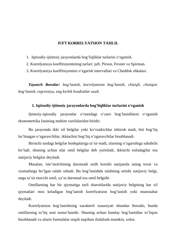 JUFT KORRELYATSION TAHLIL
1. Iqtisodiy-ijtimoiy jarayonlarda bog‘liqliklar turlarini о‘rganish.
2. Korrelyatsiya koeffitsiyentining turlari: juft, Pirson, Fexner va Spirman.
3. Korrelyatsiya koeffitsiyentini о‘zgarish intervallari va Cheddok shkalasi.
Tayanch  iboralar:  bog‘lanish,  korrelyatsion  bog‘lanish,  chiziqli,  chiziqsiz
bog‘lanish, regressiya, eng kichik kvadratlar usuli.
1. Iqtisodiy-ijtimoiy jarayonlarda bog‘liqliklar turlarini о‘rganish
Ijtimoiy-iqtisodiy  jarayonlar  о‘rtasidagi  о‘zaro  bog‘lanishlarni  о‘rganish
ekonometrika fanining muhim vazifalaridan biridir. 
Bu jarayonda ikki xil belgilar yoki kо‘rsatkichlar ishtirok etadi, biri bog‘liq
bо‘lmagan о‘zgaruvchilar, ikkinchisi bog‘liq о‘zgaruvchilar hisoblanadi. 
Birinchi turdagi belgilar boshqalariga ta’sir etadi, ularning о‘zgarishiga sababchi
bо‘ladi. shuning uchun ular omil belgilar deb yuritiladi, ikkinchi toifadagilar esa
natijaviy belgilar deyiladi.
Masalan,  iste’molchining  daromadi  ortib  borishi  natijasida  uning  tovar  va
xizmatlarga bо‘lgan talabi oshadi. Bu bog‘lanishda talabning ortishi natijaviy belgi,
unga ta’sir etuvchi omil, ya’ni daromad esa omil belgidir.
Omillarning har bir qiymatiga turli sharoitlarida natijaviy belgining har xil
qiymatlari  mos  keladigan  bog‘lanish  korrelyatsion  bog‘lanish  yoki  munosabat
deyiladi. 
Korrelyatsion  bog‘lanishning  xarakterli  xususiyati  shundan  iboratki,  bunda
omillarning tо‘liq soni noma’lumdir.  Shuning uchun bunday bog‘lanishlar tо‘liqsiz
hisoblanadi va ularni formulalar orqali taqriban ifodalash mumkin, xolos.
