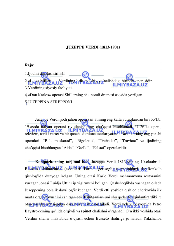  
 
 
 
 
 
JUZEPPE VERDI (1813-1901) 
 
Reja: 
1.Ijodini davrlashtirilishi. 
2.«Luiza Miller» — Verdining lirik-maishiy yo’nalishdagi birinchi operasidir. 
3.Verdining siyosiy faoliyati. 
4.«Don Karlos» operasi Shillerning shu nomli dramasi asosida yozilgan. 
5.JUZEPPINA STREPPONI 
 
 
Juzeppe Verdi ijodi jahon opera san’atining eng katta yutuqlaridan biri bo’lib, 
19-asrda italyan operasi rivojlanishining cho’qqisi hisoblanadi. U 26 ta opera, 
rekviem, torli kvartet va bir qancha durdona asarlar yaratdi. Bastakorning eng yaxshi 
operalari: “Bal- maskarad”, “Rigoletto”, “Trubadur”, “Traviata” va ijodining 
cho’qqisi hisoblangan “Aida”, “Otello”, “Falstaf” operalaridir.   
 
Kompozitorning tarjimai holi. Juzeppe Verdi 1813-yilning 10-oktabrida 
Busseto shaharchasi (avvallari Parma gertsogligi) yaqinidagi Le-Ronkole 
qishlog’ida dunyoga kelgan. Uning otasi Karlo Verdi mehmonxona restoranini 
yuritgan, onasi Luidja Uttini ip yigiruvchi bo’lgan. Qashshoqlikda yashagan oilada 
Juzeppening bolalik davri og’ir kechgan. Verdi etti yoshida qishloq cherkovida ilk 
marta organ tovushini eshitgan edi. Eshitganlari uni shu qadar to’lqinlantirardiki, u 
ota-onasidan musiqadan dars olishni iltimos qiladi. Verdi uch yil davomida Petro  
Baystrokkining qo’lida o’qiydi va spinet chalishni o’rganadi. O’n ikki yoshida otasi 
Verdini shahar maktabida o’qitish uchun Busseto shahriga jo’natadi. Yakshanba 
