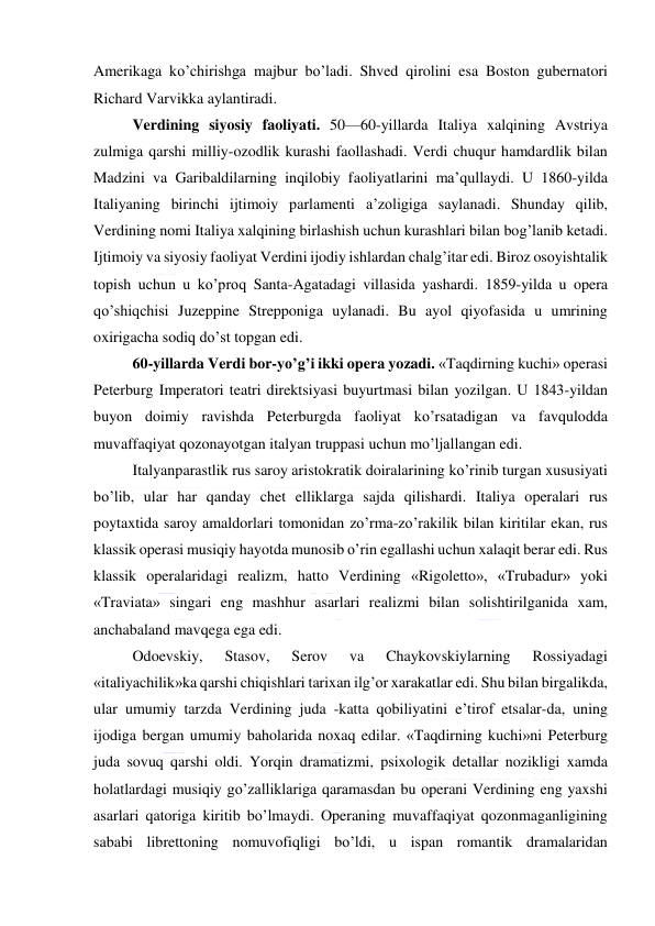  
 
Amerikaga ko’chirishga majbur bo’ladi. Shved qirolini esa Boston gubernatori 
Richard Varvikka aylantiradi. 
Verdining siyosiy faoliyati. 50—60-yillarda Italiya xalqining Avstriya 
zulmiga qarshi milliy-ozodlik kurashi faollashadi. Verdi chuqur hamdardlik bilan 
Madzini va Garibaldilarning inqilobiy faoliyatlarini ma’qullaydi. U 1860-yilda 
Italiyaning birinchi ijtimoiy parlamenti a’zoligiga saylanadi. Shunday qilib, 
Verdining nomi Italiya xalqining birlashish uchun kurashlari bilan bog’lanib ketadi. 
Ijtimoiy va siyosiy faoliyat Verdini ijodiy ishlardan chalg’itar edi. Biroz osoyishtalik 
topish uchun u ko’proq Santa-Agatadagi villasida yashardi. 1859-yilda u opera 
qo’shiqchisi Juzeppine Strepponiga uylanadi. Bu ayol qiyofasida u umrining 
oxirigacha sodiq do’st topgan edi. 
60-yillarda Verdi bor-yo’g’i ikki opera yozadi. «Taqdirning kuchi» operasi 
Peterburg Imperatori teatri direktsiyasi buyurtmasi bilan yozilgan. U 1843-yildan 
buyon doimiy ravishda Peterburgda faoliyat ko’rsatadigan va favqulodda 
muvaffaqiyat qozonayotgan italyan truppasi uchun mo’ljallangan edi. 
Italyanparastlik rus saroy aristokratik doiralarining ko’rinib turgan xususiyati 
bo’lib, ular har qanday chet elliklarga sajda qilishardi. Italiya operalari rus 
poytaxtida saroy amaldorlari tomonidan zo’rma-zo’rakilik bilan kiritilar ekan, rus 
klassik operasi musiqiy hayotda munosib o’rin egallashi uchun xalaqit berar edi. Rus 
klassik operalaridagi realizm, hatto Verdining «Rigoletto», «Trubadur» yoki 
«Traviata» singari eng mashhur asarlari realizmi bilan solishtirilganida xam, 
anchabaland mavqega ega edi. 
Odoevskiy, 
Stasov, 
Serov 
va 
Chaykovskiylarning 
Rossiyadagi 
«italiyachilik»ka qarshi chiqishlari tarixan ilg’or xarakatlar edi. Shu bilan birgalikda, 
ular umumiy tarzda Verdining juda -katta qobiliyatini e’tirof etsalar-da, uning 
ijodiga bergan umumiy baholarida noxaq edilar. «Taqdirning kuchi»ni Peterburg 
juda sovuq qarshi oldi. Yorqin dramatizmi, psixologik detallar nozikligi xamda 
holatlardagi musiqiy go’zalliklariga qaramasdan bu operani Verdining eng yaxshi 
asarlari qatoriga kiritib bo’lmaydi. Operaning muvaffaqiyat qozonmaganligining 
sababi librettoning nomuvofiqligi bo’ldi, u ispan romantik dramalaridan 
