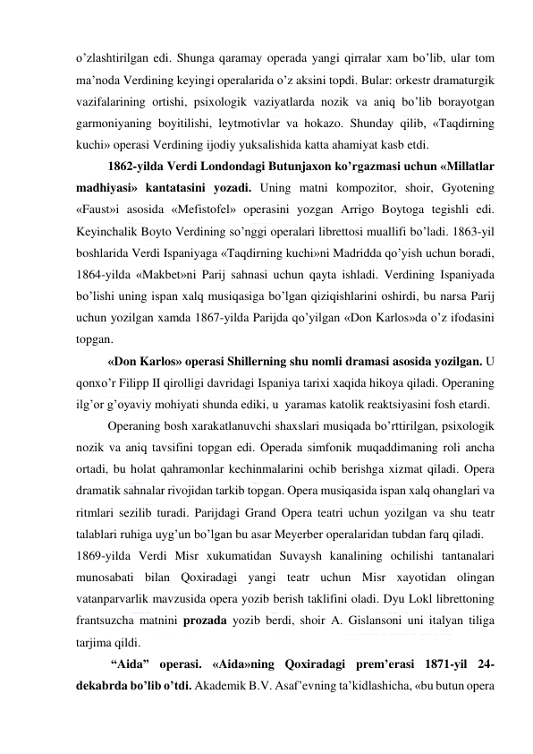  
 
o’zlashtirilgan edi. Shunga qaramay operada yangi qirralar xam bo’lib, ular tom 
ma’noda Verdining keyingi operalarida o’z aksini topdi. Bular: orkestr dramaturgik 
vazifalarining ortishi, psixologik vaziyatlarda nozik va aniq bo’lib borayotgan 
garmoniyaning boyitilishi, leytmotivlar va hokazo. Shunday qilib, «Taqdirning 
kuchi» operasi Verdining ijodiy yuksalishida katta ahamiyat kasb etdi. 
1862-yilda Verdi Londondagi Butunjaxon ko’rgazmasi uchun «Millatlar 
madhiyasi» kantatasini yozadi. Uning matni kompozitor, shoir, Gyotening 
«Faust»i asosida «Mefistofel» operasini yozgan Arrigo Boytoga tegishli edi. 
Keyinchalik Boyto Verdining so’nggi operalari librettosi muallifi bo’ladi. 1863-yil 
boshlarida Verdi Ispaniyaga «Taqdirning kuchi»ni Madridda qo’yish uchun boradi, 
1864-yilda «Makbet»ni Parij sahnasi uchun qayta ishladi. Verdining Ispaniyada 
bo’lishi uning ispan xalq musiqasiga bo’lgan qiziqishlarini oshirdi, bu narsa Parij 
uchun yozilgan xamda 1867-yilda Parijda qo’yilgan «Don Karlos»da o’z ifodasini 
topgan. 
«Don Karlos» operasi Shillerning shu nomli dramasi asosida yozilgan. U 
qonxo’r Filipp II qirolligi davridagi Ispaniya tarixi xaqida hikoya qiladi. Operaning 
ilg’or g’oyaviy mohiyati shunda ediki, u  yaramas katolik reaktsiyasini fosh etardi. 
Operaning bosh xarakatlanuvchi shaxslari musiqada bo’rttirilgan, psixologik 
nozik va aniq tavsifini topgan edi. Operada simfonik muqaddimaning roli ancha 
ortadi, bu holat qahramonlar kechinmalarini ochib berishga xizmat qiladi. Opera 
dramatik sahnalar rivojidan tarkib topgan. Opera musiqasida ispan xalq ohanglari va 
ritmlari sezilib turadi. Parijdagi Grand Opera teatri uchun yozilgan va shu teatr 
talablari ruhiga uyg’un bo’lgan bu asar Meyerber operalaridan tubdan farq qiladi. 
1869-yilda Verdi Misr xukumatidan Suvaysh kanalining ochilishi tantanalari 
munosabati bilan Qoxiradagi yangi teatr uchun Misr xayotidan olingan 
vatanparvarlik mavzusida opera yozib berish taklifini oladi. Dyu Lokl librettoning 
frantsuzcha matnini prozada yozib berdi, shoir A. Gislansoni uni italyan tiliga 
tarjima qildi. 
 “Aida” operasi. «Aida»ning Qoxiradagi prem’erasi 1871-yil 24-
dekabrda bo’lib o’tdi. Akademik B.V. Asaf’evning ta’kidlashicha, «bu butun opera 
