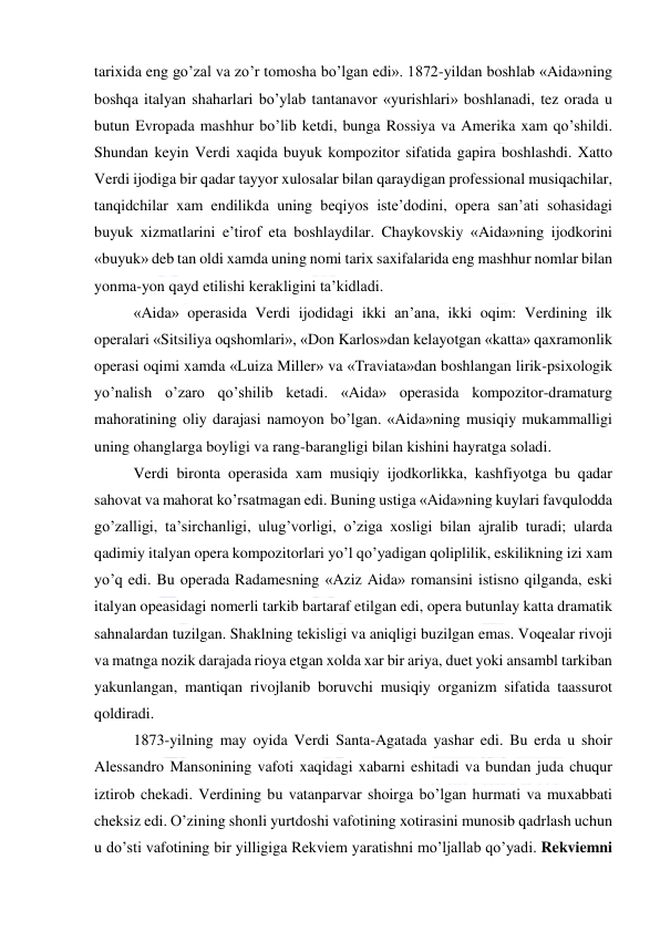  
 
tarixida eng go’zal va zo’r tomosha bo’lgan edi». 1872-yildan boshlab «Aida»ning 
boshqa italyan shaharlari bo’ylab tantanavor «yurishlari» boshlanadi, tez orada u 
butun Evropada mashhur bo’lib ketdi, bunga Rossiya va Amerika xam qo’shildi. 
Shundan keyin Verdi xaqida buyuk kompozitor sifatida gapira boshlashdi. Xatto 
Verdi ijodiga bir qadar tayyor xulosalar bilan qaraydigan professional musiqachilar, 
tanqidchilar xam endilikda uning beqiyos iste’dodini, opera san’ati sohasidagi 
buyuk xizmatlarini e’tirof eta boshlaydilar. Chaykovskiy «Aida»ning ijodkorini 
«buyuk» deb tan oldi xamda uning nomi tarix saxifalarida eng mashhur nomlar bilan 
yonma-yon qayd etilishi kerakligini ta’kidladi. 
«Aida» operasida Verdi ijodidagi ikki an’ana, ikki oqim: Verdining ilk 
operalari «Sitsiliya oqshomlari», «Don Karlos»dan kelayotgan «katta» qaxramonlik 
operasi oqimi xamda «Luiza Miller» va «Traviata»dan boshlangan lirik-psixologik 
yo’nalish o’zaro qo’shilib ketadi. «Aida» operasida kompozitor-dramaturg 
mahoratining oliy darajasi namoyon bo’lgan. «Aida»ning musiqiy mukammalligi 
uning ohanglarga boyligi va rang-barangligi bilan kishini hayratga soladi. 
Verdi bironta operasida xam musiqiy ijodkorlikka, kashfiyotga bu qadar 
sahovat va mahorat ko’rsatmagan edi. Buning ustiga «Aida»ning kuylari favqulodda 
go’zalligi, ta’sirchanligi, ulug’vorligi, o’ziga xosligi bilan ajralib turadi; ularda 
qadimiy italyan opera kompozitorlari yo’l qo’yadigan qoliplilik, eskilikning izi xam 
yo’q edi. Bu operada Radamesning «Aziz Aida» romansini istisno qilganda, eski 
italyan opeasidagi nomerli tarkib bartaraf etilgan edi, opera butunlay katta dramatik 
sahnalardan tuzilgan. Shaklning tekisligi va aniqligi buzilgan emas. Voqealar rivoji 
va matnga nozik darajada rioya etgan xolda xar bir ariya, duet yoki ansambl tarkiban 
yakunlangan, mantiqan rivojlanib boruvchi musiqiy organizm sifatida taassurot 
qoldiradi. 
1873-yilning may oyida Verdi Santa-Agatada yashar edi. Bu erda u shoir 
Alessandro Mansonining vafoti xaqidagi xabarni eshitadi va bundan juda chuqur 
iztirob chekadi. Verdining bu vatanparvar shoirga bo’lgan hurmati va muxabbati 
cheksiz edi. O’zining shonli yurtdoshi vafotining xotirasini munosib qadrlash uchun 
u do’sti vafotining bir yilligiga Rekviem yaratishni mo’ljallab qo’yadi. Rekviemni 
