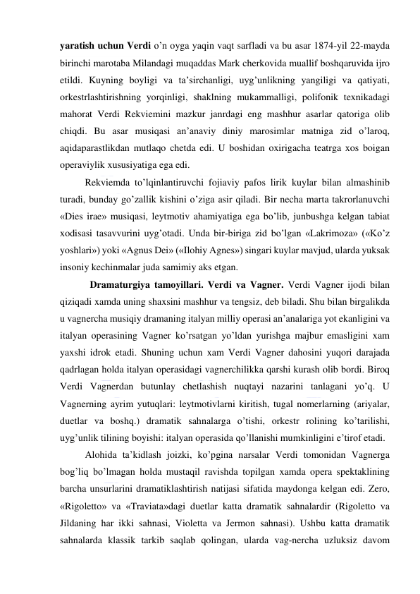  
 
yaratish uchun Verdi o’n oyga yaqin vaqt sarfladi va bu asar 1874-yil 22-mayda 
birinchi marotaba Milandagi muqaddas Mark cherkovida muallif boshqaruvida ijro 
etildi. Kuyning boyligi va ta’sirchanligi, uyg’unlikning yangiligi va qatiyati, 
orkestrlashtirishning yorqinligi, shaklning mukammalligi, polifonik texnikadagi 
mahorat Verdi Rekviemini mazkur janrdagi eng mashhur asarlar qatoriga olib 
chiqdi. Bu asar musiqasi an’anaviy diniy marosimlar matniga zid o’laroq, 
aqidaparastlikdan mutlaqo chetda edi. U boshidan oxirigacha teatrga xos boigan 
operaviylik xususiyatiga ega edi. 
Rekviemda to’lqinlantiruvchi fojiaviy pafos lirik kuylar bilan almashinib 
turadi, bunday go’zallik kishini o’ziga asir qiladi. Bir necha marta takrorlanuvchi 
«Dies irae» musiqasi, leytmotiv ahamiyatiga ega bo’lib, junbushga kelgan tabiat 
xodisasi tasavvurini uyg’otadi. Unda bir-biriga zid bo’lgan «Lakrimoza» («Ko’z 
yoshlari») yoki «Agnus Dei» («Ilohiy Agnes») singari kuylar mavjud, ularda yuksak 
insoniy kechinmalar juda samimiy aks etgan. 
  Dramaturgiya tamoyillari. Verdi va Vagner. Verdi Vagner ijodi bilan 
qiziqadi xamda uning shaxsini mashhur va tengsiz, deb biladi. Shu bilan birgalikda 
u vagnercha musiqiy dramaning italyan milliy operasi an’analariga yot ekanligini va 
italyan operasining Vagner ko’rsatgan yo’ldan yurishga majbur emasligini xam 
yaxshi idrok etadi. Shuning uchun xam Verdi Vagner dahosini yuqori darajada 
qadrlagan holda italyan operasidagi vagnerchilikka qarshi kurash olib bordi. Biroq 
Verdi Vagnerdan butunlay chetlashish nuqtayi nazarini tanlagani yo’q. U 
Vagnerning ayrim yutuqlari: leytmotivlarni kiritish, tugal nomerlarning (ariyalar, 
duetlar va boshq.) dramatik sahnalarga o’tishi, orkestr rolining ko’tarilishi, 
uyg’unlik tilining boyishi: italyan operasida qo’llanishi mumkinligini e’tirof etadi. 
Alohida ta’kidlash joizki, ko’pgina narsalar Verdi tomonidan Vagnerga 
bog’liq bo’lmagan holda mustaqil ravishda topilgan xamda opera spektaklining 
barcha unsurlarini dramatiklashtirish natijasi sifatida maydonga kelgan edi. Zero, 
«Rigoletto» va «Traviata»dagi duetlar katta dramatik sahnalardir (Rigoletto va 
Jildaning har ikki sahnasi, Violetta va Jermon sahnasi). Ushbu katta dramatik 
sahnalarda klassik tarkib saqlab qolingan, ularda vag-nercha uzluksiz davom 
