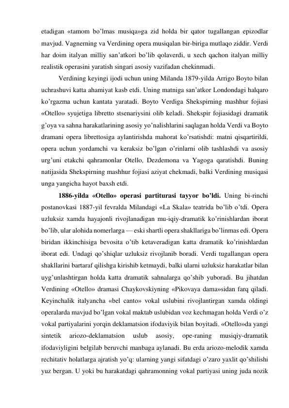  
 
etadigan «tamom bo’lmas musiqa»ga zid holda bir qator tugallangan epizodlar 
mavjud. Vagnerning va Verdining opera musiqalan bir-biriga mutlaqo ziddir. Verdi 
har doim italyan milliy san’atkori bo’lib qolaverdi, u xech qachon italyan milliy 
realistik operasini yaratish singari asosiy vazifadan chekinmadi. 
Verdining keyingi ijodi uchun uning Milanda 1879-yilda Arrigo Boyto bilan 
uchrashuvi katta ahamiyat kasb etdi. Uning matniga san’atkor Londondagi halqaro 
ko’rgazma uchun kantata yaratadi. Boyto Verdiga Shekspirning mashhur fojiasi 
«Otello» syujetiga libretto stsenariysini olib keladi. Shekspir fojiasidagi dramatik 
g’oya va sahna harakatlarining asosiy yo’nalishlarini saqlagan holda Verdi va Boyto 
dramani opera librettosiga aylantirishda mahorat ko’rsatishdi: matni qisqartirildi, 
opera uchun yordamchi va keraksiz bo’lgan o’rinlarni olib tashlashdi va asosiy 
urg’uni etakchi qahramonlar Otello, Dezdemona va Yagoga qaratishdi. Buning 
natijasida Shekspirning mashhur fojiasi aziyat chekmadi, balki Verdining musiqasi 
unga yangicha hayot baxsh etdi. 
1886-yilda «Otello» operasi partiturasi tayyor bo’ldi. Uning bi-rinchi 
postanovkasi 1887-yil fevralda Milandagi «La Skala» teatrida bo’lib o’tdi. Opera 
uzluksiz xamda hayajonli rivojlanadigan mu-iqiy-dramatik ko’rinishlardan iborat 
bo’lib, ular alohida nomerlarga — eski shartli opera shakllariga bo’linmas edi. Opera 
biridan ikkinchisiga bevosita o’tib ketaveradigan katta dramatik ko’rinishlardan 
iborat edi. Undagi qo’shiqlar uzluksiz rivojlanib boradi. Verdi tugallangan opera 
shakllarini bartaraf qilishga kirishib ketmaydi, balki ularni uzluksiz harakatlar bilan 
uyg’unlashtirgan holda katta dramatik sahnalarga qo’shib yuboradi. Bu jihatdan 
Verdining «Otello» dramasi Chaykovskiyning «Pikovaya dama»sidan farq qiladi. 
Keyinchalik italyancha «bel canto» vokal uslubini rivojlantirgan xamda oldingi 
operalarda mavjud bo’lgan vokal maktab uslubidan voz kechmagan holda Verdi o’z 
vokal partiyalarini yorqin deklamatsion ifodaviyik bilan boyitadi. «Otello»da yangi 
sintetik 
ariozo-deklamatsion 
uslub 
asosiy, 
ope-raning 
musiqiy-dramatik 
ifodaviyligini belgilab beruvchi manbaga aylanadi. Bu erda ariozo-melodik xamda 
rechitativ holatlarga ajratish yo’q: ularning yangi sifatdagi o’zaro yaxlit qo’shilishi 
yuz bergan. U yoki bu harakatdagi qahramonning vokal partiyasi uning juda nozik 
