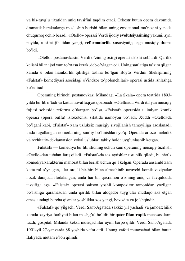  
 
va his-tuyg’u jixatidan aniq tavsifini taqdim etadi. Orkestr butun opera davomida 
dramatik harakatlarga moslashib borishi bilan uning emotsional ma’nosini yanada 
chuqurroq ochib beradi. «Otello» operasi Verdi ijodiy evolutsiyasining yakuni, ayni 
paytda, u sifat jihatidan yangi, reformatorlik xususiyatiga ega musiqiy drama 
bo’ldi. 
«Otello» postanovkasini Verdi o’zining oxirgi operasi deb hi-soblardi. Qarilik 
kelishi bilan ijod xam to’xtasa kerak, deb o’ylagan edi. Uning san’atiga ta’zim qilgan 
xamda u bilan hamkorlik qilishga tashna bo’lgan Boyto Verdini Shekspirning 
«Falstaf» komediyasi asosidagi «Vindzor to’polonchilari» operasi ustida ishlashga 
ko’ndiradi. 
Operaning birinchi postanovkasi Milandagi «La Skala» opera teatrida 1893-
yilda bo’lib o’tadi va katta muvaffaqiyat qozonadi. «Otello»da Verdi italyan musiqiy 
fojiasi sohasida reforma o’tkazgan bo’lsa, «Falstaf» operasida u italyan komik 
operasi (opera buffa) isloxotchisi sifatida namoyon bo’ladi. Xuddi «Otello»da 
bo’lgani kabi, «Falstaf» xam uzluksiz musiqiy rivojllanish tamoyiliga asoslanadi, 
unda tugallangan nomerlarning sun’iy bo’linishlari yo’q. Operada ariozo-melodik 
va rechitativ-deklamatsion vokal uslublari tabiiy holda uyg’unlashib ketgan. 
Falstaf» — komediya bo’lib, shuning uchun xam operaning musiqiy tuzilishi 
«Otello»dan tubdan farq qiladi. «Falstaf»da tez aytishlar ustunlik qiladi, bu sho’x 
komediya xarakterini mahorat bilan berish uchun qo’l kelgan. Operada ansambl xam 
katta rol o’ynagan, ular orqali bir-biri bilan almashinib turuvchi komik vaziyatlar 
nozik darajada ifodalangan, unda har bir qaxramon o’zining aniq va favqulodda 
tavsifiga ega. «Falstaf» operasi sakson yoshli kompozitor tomonidan yozilgan 
bo’lishiga qaramasdan unda qarilik bilan aloqador tuyg’ular mutlaqo aks etgan 
emas, undagi barcha qismlar yoshlikka xos yangi, bevosita va jo’shqindir. 
«Falstaf» qo’yilgach, Verdi Sant-Agatada sakkiz yil yashadi va jamoatchilik 
xamda xayriya faoliyati bilan mashg’ul bo’ldi: bir qator filantropik muassasalarni 
tuzdi, gospital, Milanda keksa musiqachilar uyini barpo qildi. Verdi Sant-Agatada 
1901-yil 27-yanvarda 88 yoshida vafot etdi. Unung vafoti munosabati bilan butun 
Italiyada motam e’lon qilindi. 
