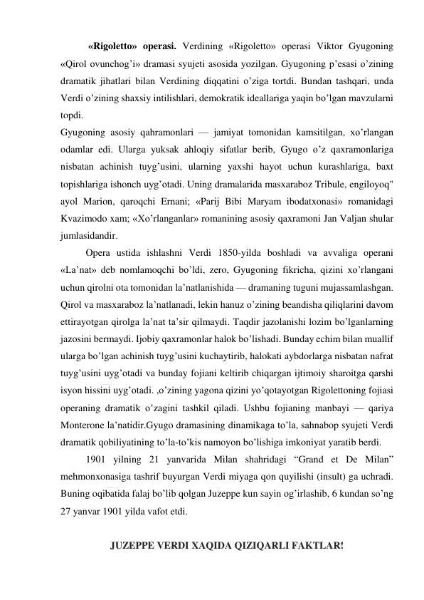  
 
 «Rigoletto» operasi. Verdining «Rigoletto» operasi Viktor Gyugoning 
«Qirol ovunchog’i» dramasi syujeti asosida yozilgan. Gyugoning p’esasi o’zining 
dramatik jihatlari bilan Verdining diqqatini o’ziga tortdi. Bundan tashqari, unda 
Verdi o’zining shaxsiy intilishlari, demokratik ideallariga yaqin bo’lgan mavzularni 
topdi. 
Gyugoning asosiy qahramonlari — jamiyat tomonidan kamsitilgan, xo’rlangan 
odamlar edi. Ularga yuksak ahloqiy sifatlar berib, Gyugo o’z qaxramonlariga 
nisbatan achinish tuyg’usini, ularning yaxshi hayot uchun kurashlariga, baxt 
topishlariga ishonch uyg’otadi. Uning dramalarida masxaraboz Tribule, engiloyoq" 
ayol Marion, qaroqchi Ernani; «Parij Bibi Maryam ibodatxonasi» romanidagi 
Kvazimodo xam; «Xo’rlanganlar» romanining asosiy qaxramoni Jan Valjan shular 
jumlasidandir. 
Opera ustida ishlashni Verdi 1850-yilda boshladi va avvaliga operani 
«La’nat» deb nomlamoqchi bo’ldi, zero, Gyugoning fikricha, qizini xo’rlangani 
uchun qirolni ota tomonidan la’natlanishida — dramaning tuguni mujassamlashgan. 
Qirol va masxaraboz la’natlanadi, lekin hanuz o’zining beandisha qiliqlarini davom 
ettirayotgan qirolga la’nat ta’sir qilmaydi. Taqdir jazolanishi lozim bo’lganlarning 
jazosini bermaydi. Ijobiy qaxramonlar halok bo’lishadi. Bunday echim bilan muallif 
ularga bo’lgan achinish tuyg’usini kuchaytirib, halokati aybdorlarga nisbatan nafrat 
tuyg’usini uyg’otadi va bunday fojiani keltirib chiqargan ijtimoiy sharoitga qarshi 
isyon hissini uyg’otadi. ,o’zining yagona qizini yo’qotayotgan Rigolettoning fojiasi 
operaning dramatik o’zagini tashkil qiladi. Ushbu fojianing manbayi — qariya 
Monterone la’natidir.Gyugo dramasining dinamikaga to’la, sahnabop syujeti Verdi 
dramatik qobiliyatining to’la-to’kis namoyon bo’lishiga imkoniyat yaratib berdi. 
1901 yilning 21 yanvarida Milan shahridagi “Grand et De Milan” 
mehmonxonasiga tashrif buyurgan Verdi miyaga qon quyilishi (insult) ga uchradi. 
Buning oqibatida falaj bo’lib qolgan Juzeppe kun sayin og’irlashib, 6 kundan so’ng 
27 yanvar 1901 yilda vafot etdi.  
 
JUZEPPE VERDI XAQIDA QIZIQARLI FAKTLAR! 
