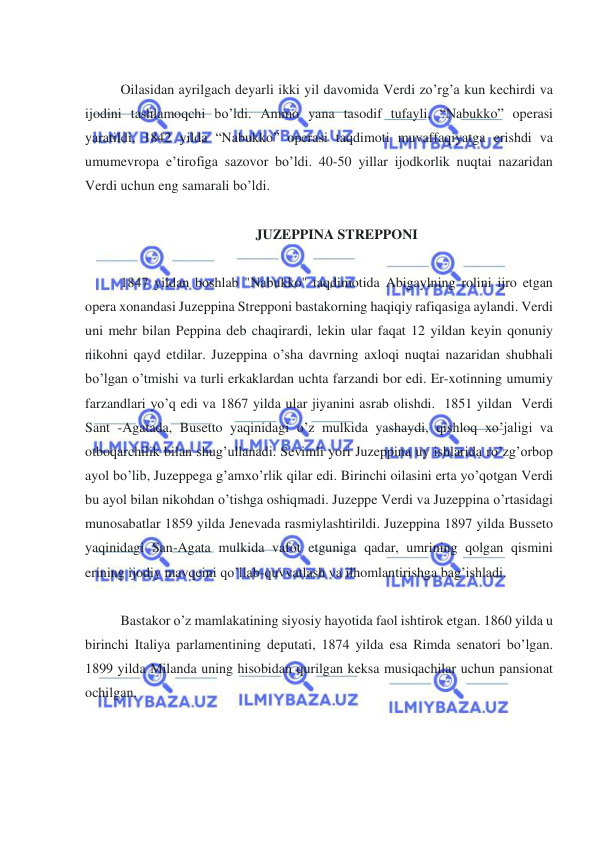  
 
 
Oilasidan ayrilgach deyarli ikki yil davomida Verdi zo’rg’a kun kechirdi va 
ijodini tashlamoqchi bo’ldi. Ammo yana tasodif tufayli, “Nabukko” operasi 
yaratildi, 1842 yilda “Nabukko” operasi taqdimoti muvaffaqiyatga erishdi va 
umumevropa e’tirofiga sazovor bo’ldi. 40-50 yillar ijodkorlik nuqtai nazaridan 
Verdi uchun eng samarali bo’ldi. 
 
JUZEPPINA STREPPONI 
 
1847 yildan boshlab "Nabukko" taqdimotida Abigaylning rolini ijro etgan 
opera xonandasi Juzeppina Strepponi bastakorning haqiqiy rafiqasiga aylandi. Verdi 
uni mehr bilan Peppina deb chaqirardi, lekin ular faqat 12 yildan keyin qonuniy 
nikohni qayd etdilar. Juzeppina o’sha davrning axloqi nuqtai nazaridan shubhali 
bo’lgan o’tmishi va turli erkaklardan uchta farzandi bor edi. Er-xotinning umumiy 
farzandlari yo’q edi va 1867 yilda ular jiyanini asrab olishdi.  1851 yildan  Verdi 
Sant -Agatada, Busetto yaqinidagi o’z mulkida yashaydi, qishloq xo’jaligi va 
otboqarchilik bilan shug’ullanadi. Sevimli yori Juzeppina uy ishlarida ro’zg’orbop 
ayol bo’lib, Juzeppega g’amxo’rlik qilar edi. Birinchi oilasini erta yo’qotgan Verdi 
bu ayol bilan nikohdan o’tishga oshiqmadi. Juzeppe Verdi va Juzeppina o’rtasidagi 
munosabatlar 1859 yilda Jenevada rasmiylashtirildi. Juzeppina 1897 yilda Busseto 
yaqinidagi San-Agata mulkida vafot etguniga qadar, umrining qolgan qismini 
erining ijodiy mavqeini qo’llab-quvvatlash va ilhomlantirishga bag’ishladi.  
 
Bastakor o’z mamlakatining siyosiy hayotida faol ishtirok etgan. 1860 yilda u 
birinchi Italiya parlamentining deputati, 1874 yilda esa Rimda senatori bo’lgan. 
1899 yilda Milanda uning hisobidan qurilgan keksa musiqachilar uchun pansionat 
ochilgan.  
 
 
