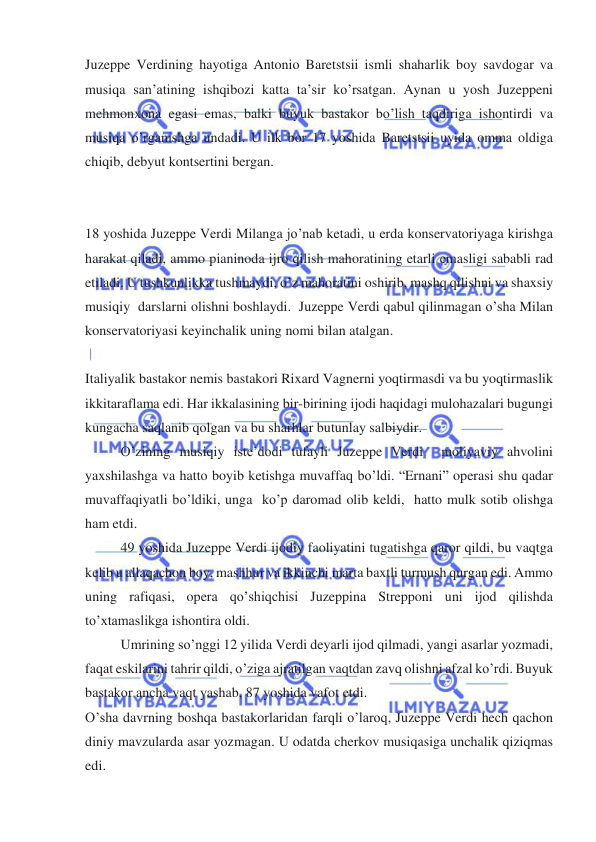  
 
Juzeppe Verdining hayotiga Antonio Baretstsii ismli shaharlik boy savdogar va 
musiqa san’atining ishqibozi katta ta’sir ko’rsatgan. Aynan u yosh Juzeppeni 
mehmonxona egasi emas, balki buyuk bastakor bo’lish taqdiriga ishontirdi va 
musiqa o’rganishga undadi. U ilk bor 17 yoshida Baretstsii uyida omma oldiga 
chiqib, debyut kontsertini bergan. 
 
 
18 yoshida Juzeppe Verdi Milanga jo’nab ketadi, u erda konservatoriyaga kirishga 
harakat qiladi, ammo pianinoda ijro qilish mahoratining etarli emasligi sababli rad 
etiladi. U tushkunlikka tushmaydi, o’z mahoratini oshirib, mashq qilishni va shaxsiy 
musiqiy  darslarni olishni boshlaydi.  Juzeppe Verdi qabul qilinmagan o’sha Milan 
konservatoriyasi keyinchalik uning nomi bilan atalgan. 
 
Italiyalik bastakor nemis bastakori Rixard Vagnerni yoqtirmasdi va bu yoqtirmaslik 
ikkitaraflama edi. Har ikkalasining bir-birining ijodi haqidagi mulohazalari bugungi 
kungacha saqlanib qolgan va bu sharhlar butunlay salbiydir. 
O’zining musiqiy iste’dodi tufayli Juzeppe Verdi  moliyaviy ahvolini 
yaxshilashga va hatto boyib ketishga muvaffaq bo’ldi. “Ernani” operasi shu qadar 
muvaffaqiyatli bo’ldiki, unga  ko’p daromad olib keldi,  hatto mulk sotib olishga 
ham etdi. 
49 yoshida Juzeppe Verdi ijodiy faoliyatini tugatishga qaror qildi, bu vaqtga 
kelib u allaqachon boy, mashhur va ikkinchi marta baxtli turmush qurgan edi. Ammo 
uning rafiqasi, opera qo’shiqchisi Juzeppina Strepponi uni ijod qilishda 
to’xtamaslikga ishontira oldi. 
Umrining so’nggi 12 yilida Verdi deyarli ijod qilmadi, yangi asarlar yozmadi, 
faqat eskilarini tahrir qildi, o’ziga ajratilgan vaqtdan zavq olishni afzal ko’rdi. Buyuk 
bastakor ancha vaqt yashab, 87 yoshida vafot etdi. 
O’sha davrning boshqa bastakorlaridan farqli o’laroq, Juzeppe Verdi hech qachon 
diniy mavzularda asar yozmagan. U odatda cherkov musiqasiga unchalik qiziqmas 
edi. 
