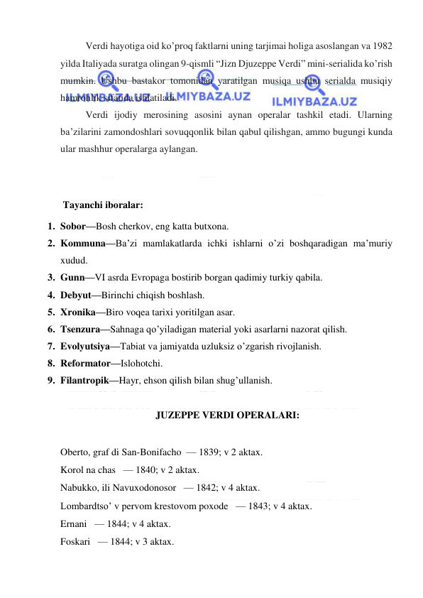  
 
Verdi hayotiga oid ko’proq faktlarni uning tarjimai holiga asoslangan va 1982 
yilda Italiyada suratga olingan 9-qismli “Jizn Djuzeppe Verdi” mini-serialida ko’rish 
mumkin. Ushbu bastakor tomonidan yaratilgan musiqa ushbu serialda musiqiy 
hamrohlik sifatida ishlatiladi. 
Verdi ijodiy merosining asosini aynan operalar tashkil etadi. Ularning 
ba’zilarini zamondoshlari sovuqqonlik bilan qabul qilishgan, ammo bugungi kunda 
ular mashhur operalarga aylangan. 
 
 
 Tayanchi iboralar: 
1. Sobor—Bosh cherkov, eng katta butxona. 
2. Kommuna—Ba’zi mamlakatlarda ichki ishlarni o’zi boshqaradigan ma’muriy 
xudud. 
3. Gunn—VI asrda Evropaga bostirib borgan qadimiy turkiy qabila. 
4. Debyut—Birinchi chiqish boshlash. 
5. Xronika—Biro voqea tarixi yoritilgan asar. 
6. Tsenzura—Sahnaga qo’yiladigan material yoki asarlarni nazorat qilish. 
7. Evolyutsiya—Tabiat va jamiyatda uzluksiz o’zgarish rivojlanish. 
8. Reformator—Islohotchi. 
9. Filantropik—Hayr, ehson qilish bilan shug’ullanish. 
 
 JUZEPPE VERDI OPERALARI:  
 
Oberto, graf di San-Bonifacho  — 1839; v 2 aktax. 
Korol na chas   — 1840; v 2 aktax. 
Nabukko, ili Navuxodonosor   — 1842; v 4 aktax. 
Lombardtso’ v pervom krestovom poxode   — 1843; v 4 aktax.   
Ernani   — 1844; v 4 aktax. 
Foskari   — 1844; v 3 aktax. 
