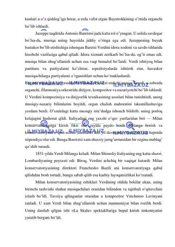  
 
kunlari u o’z qishlog’iga borar, u erda vafot etgan Baystrokkining o’rnida organchi 
bo’lib ishlardi. 
Juzeppe taqdirida Antonio Baretstsi juda katta rol o’ynagan. U aslida savdogar 
bo’lsa-da, musiqa uning hayotida jiddiy o’ringa ega edi. Juzeppening buyuk 
bastakor bo’lib etishishiga ishongan Baretsi Verdini idora xodimi va savdo ishlarida 
hisobchi vazifasiga qabul qiladi. Idora xizmati zerikarli bo’lsa-da, og’ir emas edi, 
musiqa bilan shug’ullanish uchun esa vaqt bemalol bo’lardi. Verdi ishtiyoq bilan 
partitura va partiyalarni ko’chirar, repetitsiyalarda ishtirok etar, havaskor 
musiqachilarga partiyalarni o’rganishlari uchun ko’maklashardi. 
Busseto musiqachilari orasida Ferdinando Provezi etakchi mavqe tutardi, u soborda 
organchi, filarmoniya orkestrida dirijyor, kompozitor va nazariyotchi bo’lib ishlardi. 
U Verdini kompozitsiya va dirijyorlik texnikasining asoslari bilan tanishtirdi, uning 
musiqiy-nazariy bilimlarini boyitdi, organ chalish mahoratini takomillashuviga 
yordam berdi. O’smirdagi katta musiqiy iste’dodga ishonch bildirib, uning porloq 
kelajagini bashorat qildi. Italiyadagi eng yaxshi o’quv yurtlaridan biri — Milan 
konservatoriyasiga kirish fikri shu zaylda paydo boidi. Milanga borish va 
konservatoriyada o’qish uchun (dastlabki ikki yil davomida) Verdi 600 lira hajmida 
stipendiya olar edi. Bunga Baretstsi xam shaxsiy jamg’armasidan bir ozgina mablag’ 
qo’shib turardi. 
1831-yilda Verdi Milanga keladi. Milan Shimoliy Italiyaning eng katta shaxri, 
Lombardiyaning poytaxti edi. Biroq, Verdini achchiq bir xaqiqat kutardi: Milan 
konservatoriyasining direktori Franchesko Bazili uni konservatoriyaga qabul 
qilishdan bosh tortadi, bunga sabab qilib esa kasbiy layoqatsizlikni ko’rsatadi. 
Milan konservatoriyasining eshiklari Verdining oldida bekilar ekan, uning 
birinchi tashvishi shahar musiqachilari orasidan bilimdon va tajribali o’qituvchini 
izlash bo’ldi. Tavsiya qilinganlar orasidan u kompozitor Vinchenso Lavinyani 
tanladi. U xam Verdi bilan shug’ullanish uchun mamnuniyat bilan rozilik berdi. 
Uning dastlab qilgan ishi «La Skala» spektakllariga bepul kirish imkoniyatini 
yaratib bergani bo’ldi. 
