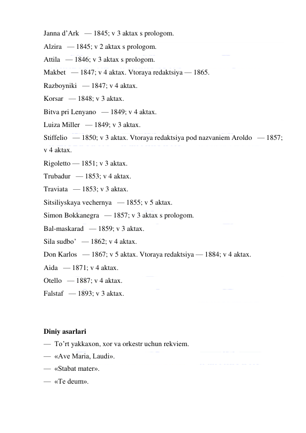  
 
Janna d’Ark   — 1845; v 3 aktax s prologom. 
Alzira   — 1845; v 2 aktax s prologom. 
Attila   — 1846; v 3 aktax s prologom. 
Makbet   — 1847; v 4 aktax. Vtoraya redaktsiya — 1865. 
Razboyniki   — 1847; v 4 aktax. 
Korsar   — 1848; v 3 aktax. 
Bitva pri Lenyano   — 1849; v 4 aktax. 
Luiza Miller   — 1849; v 3 aktax. 
Stiffelio   — 1850; v 3 aktax. Vtoraya redaktsiya pod nazvaniem Aroldo   — 1857; 
v 4 aktax. 
Rigoletto — 1851; v 3 aktax. 
Trubadur   — 1853; v 4 aktax. 
Traviata   — 1853; v 3 aktax. 
Sitsiliyskaya vechernya   — 1855; v 5 aktax.   
Simon Bokkanegra   — 1857; v 3 aktax s prologom.   
Bal-maskarad   — 1859; v 3 aktax. 
Sila sudbo’   — 1862; v 4 aktax. 
Don Karlos   — 1867; v 5 aktax. Vtoraya redaktsiya — 1884; v 4 aktax. 
Aida   — 1871; v 4 aktax. 
Otello   — 1887; v 4 aktax. 
Falstaf   — 1893; v 3 aktax. 
 
   
Diniy asarlari 
—  To’rt yakkaxon, xor va orkestr uchun rekviem. 
—  «Ave Maria, Laudi». 
—  «Stabat mater». 
—  «Te deum». 
 
