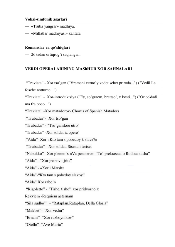  
 
Vokal-simfonik asarlari 
—  «Truba yangrar» madhiya. 
—  «Millatlar madhiyasi» kantata. 
 
Romanslar va qo’shiqlari 
—  26 tadan ortiqrog’i saqlangan. 
  
VERDI OPERALARINING MAShHUR XOR SAHNALARI 
 
 “Traviata” - Xor tso’gan ("Vremeni verno’y vedet schet priroda...") ("Vedil Le 
fosche notturne...")  
“Traviata” -  Xor-introduktsiya ("Ey, so’graem, brattso’, v kosti...") ("Or co'dadi, 
ma fra poco...") 
“Traviata” -Xor matadorov- Chorus of Spanish Matadors   
 “Trubadur”-  Xor tso’gan      
“Trubadur” - "Tso’ganskoe utro"   
“Trubadur” -Xor soldat iz opero’  
 “Aida”- Xor «Kto tam s pobedoy k slave?»   
 “Trubadur” - Xor soldat. Stsena i tertset 
“Nabukko” –Xor plenno’x «Va pensiero»  “To’ prekrasna, o Rodina nasha” 
“Aida” - “Xor jretsov i jrits”   
“Aida” - «Xor i Marsh»   
“Aida”-“Kto tam s pobedoy slavoy”  
“Aida” Xor rabo’n 
 “Rigoletto” - "Tishe, tishe"  xor pridvorno’x 
Rekviem -Requiem aeternam 
“Sila sudbo’”  - “Rataplan,Rataplan, Della Gloria” 
“Makbet”- “Xor vedm” 
“Ernani”- “Xor razboynikov” 
“Otello” -“Ave Maria” 
