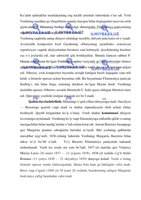  
 
Ko’plab spektakllar mamlakatning eng kuchli artistlari ishtirokida o’tar edi. Yosh 
Verdining mashhur qo’shiqchilarni qanday hayajon bilan tinglaganini tasavvur etish 
qiyin emas. U Milanning boshqa teatrlariga, shuningdek, Filarmoniya jamiyatining 
repetitsiya va kontsertlariga xam borib turardi. 
Verdining taqdirida uning dirijyor sifatidagi tasodifiy debyuti juda katta rol o’ynadi. 
Avstriyalik kompozitor Iosif Gaydnning «Dunyoning yaratilishi» oratoriyasi 
repetitsiyasi vaqtida dirijyorlardan birontasi xam kelmaydi, ijrochilarning barchasi 
esa o’z joylarida edi, ular sabrsizlik qila boshlaydilar. Shunda Jamiyat rahbari P. 
Mazini zalda hozir bo’lgan Verdidan noqulay vaziyatda qo’llab yuborishni iltimos 
qiladi. Milan musiqachiligi Verdiga birinchi marta xuddi shu tarzda murojaat qilgan 
edi. Nihoyat, yosh kompozitor hayotida orziqib kutilgan baxtli daqiqalar xam etib 
keldi: u birinchi operasi uchun buyurtma oldi. Bu buyurtmani Filarmoniya jamiyati 
boshlig’i, shu bilan birga, teatrning direktori bo’lgan Mazini berdi. Verdining 
dastlabki operasi «Oberto» asosida librettochi F. Soler qayta ishlagan librettosi turar 
edi. Operaning yozilishi istalgan darajada tez bo’l-madi. 
Ijodini davrlashtirilishi. Milandagi o’qish yillari nihoyasiga etadi. Ona diyor 
— Bussetoga qaytish vaqti etadi va shahar stipendiyasini olish uchun ishlay 
boshlaydi. Qaytib kelganidan ko’p o’tmay, Verdi shahar kommunasi dirijyori 
lavozimiga tayinlanadi. Verdining ko’p vaqti filarmoniyaga rahbarlik qilish va uning 
musiqachilari bilan mashg’ulotlar o’tish uchun ketar edi. Antoni Baretstsi Juzeppega 
qizi Margarita pianino saboqlarini berishni so’raydi. Ikki yoshning qalblarida 
muxabbat uyg’onib, 1836-yilning bahorida Verdining Margarita Baretstsi bilan 
nikox to’yi bo’lib o’tadi.   To’y Busseto Filarmoniya jamiyatida tantanali 
nishonlanadi. Verdi tez orada ota xam bo’ladi. 1837-yil martida qizi Virjiniya 
Mariya Luiza (26 marta 1837 — 12 avgusta 1838), 1838-yil iyulida o’g’li Itsilio 
Romano (11 iyulya 1838 — 22 oktyabrya 1839) dunyoga keladi. Verdi o’zining 
birinchi operasi ustida ishlayotganida, ikkala bola ham go’dakligida vafot etadi. 
Biroz vaqt o’tgach (1840 yil 18 iyun) 26 yoshida, bastakorning rafiqasi Margarita 
bosh miya yallig’lanishidan vafot etadi   
