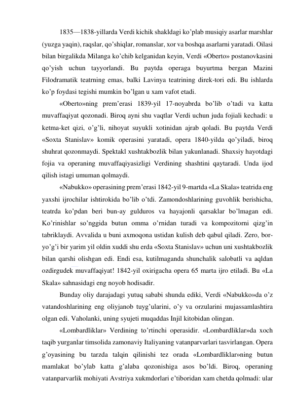  
 
1835—1838-yillarda Verdi kichik shakldagi ko’plab musiqiy asarlar marshlar 
(yuzga yaqin), raqslar, qo’shiqlar, romanslar, xor va boshqa asarlarni yaratadi. Oilasi 
bilan birgalikda Milanga ko’chib kelganidan keyin, Verdi «Oberto» postanovkasini 
qo’yish uchun tayyorlandi. Bu paytda operaga buyurtma bergan Mazini 
Filodramatik teatrning emas, balki Lavinya teatrining direk-tori edi. Bu ishlarda 
ko’p foydasi tegishi mumkin bo’lgan u xam vafot etadi. 
«Oberto»ning prem’erasi 1839-yil 17-noyabrda bo’lib o’tadi va katta 
muvaffaqiyat qozonadi. Biroq ayni shu vaqtlar Verdi uchun juda fojiali kechadi: u 
ketma-ket qizi, o’g’li, nihoyat suyukli xotinidan ajrab qoladi. Bu paytda Verdi 
«Soxta Stanislav» komik operasini yaratadi, opera 1840-yilda qo’yiladi, biroq 
shuhrat qozonmaydi. Spektakl xushtakbozlik bilan yakunlanadi. Shaxsiy hayotdagi 
fojia va operaning muvaffaqiyasizligi Verdining shashtini qaytaradi. Unda ijod 
qilish istagi umuman qolmaydi. 
«Nabukko» operasining prem’erasi 1842-yil 9-martda «La Skala» teatrida eng 
yaxshi ijrochilar ishtirokida bo’lib o’tdi. Zamondoshlarining guvohlik berishicha, 
teatrda ko’pdan beri bun-ay gulduros va hayajonli qarsaklar bo’lmagan edi. 
Ko’rinishlar so’nggida butun omma o’rnidan turadi va kompozitorni qizg’in 
tabriklaydi. Avvalida u buni axmoqona ustidan kulish deb qabul qiladi. Zero, bor-
yo’g’i bir yarim yil oldin xuddi shu erda «Soxta Stanislav» uchun uni xushtakbozlik 
bilan qarshi olishgan edi. Endi esa, kutilmaganda shunchalik salobatli va aqldan 
ozdirgudek muvaffaqiyat! 1842-yil oxirigacha opera 65 marta ijro etiladi. Bu «La 
Skala» sahnasidagi eng noyob hodisadir. 
Bunday oliy darajadagi yutuq sababi shunda ediki, Verdi «Nabukko»da o’z 
vatandoshlarining eng oliyjanob tuyg’ularini, o’y va orzularini mujassamlashtira 
olgan edi. Vaholanki, uning syujeti muqaddas Injil kitobidan olingan. 
«Lombardliklar» Verdining to’rtinchi operasidir. «Lombardliklar»da xoch 
taqib yurganlar timsolida zamonaviy Italiyaning vatanparvarlari tasvirlangan. Opera 
g’oyasining bu tarzda talqin qilinishi tez orada «Lombardliklar»ning butun 
mamlakat bo’ylab katta g’alaba qozonishiga asos bo’ldi. Biroq, operaning 
vatanparvarlik mohiyati Avstriya xukmdorlari e’tiboridan xam chetda qolmadi: ular 
