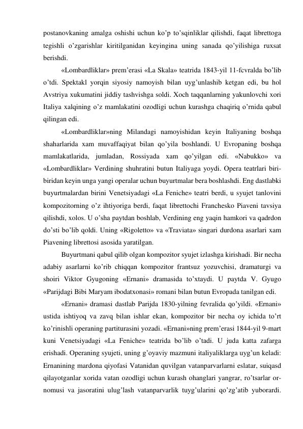  
 
postanovkaning amalga oshishi uchun ko’p to’sqinliklar qilishdi, faqat librettoga 
tegishli o’zgarishlar kiritilganidan keyingina uning sanada qo’yilishiga ruxsat 
berishdi. 
«Lombardliklar» prem’erasi «La Skala» teatrida 1843-yil 11-fcvralda bo’lib 
o’tdi. Spektakl yorqin siyosiy namoyish bilan uyg’unlashib ketgan edi, bu hol 
Avstriya xukumatini jiddiy tashvishga soldi. Xoch taqqanlarning yakunlovchi xori 
Italiya xalqining o’z mamlakatini ozodligi uchun kurashga chaqiriq o’rnida qabul 
qilingan edi. 
«Lombardliklar»ning Milandagi namoyishidan keyin Italiyaning boshqa 
shaharlarida xam muvaffaqiyat bilan qo’yila boshlandi. U Evropaning boshqa 
mamlakatlarida, jumladan, Rossiyada xam qo’yilgan edi. «Nabukko» va 
«Lombardliklar» Verdining shuhratini butun Italiyaga yoydi. Opera teatrlari biri-
biridan keyin unga yangi operalar uchun buyurtmalar bera boshlashdi. Eng dastlabki 
buyurtmalardan birini Venetsiyadagi «La Feniche» teatri berdi, u syujet tanlovini 
kompozitorning o’z ihtiyoriga berdi, faqat librettochi Franchesko Piaveni tavsiya 
qilishdi, xolos. U o’sha paytdan boshlab, Verdining eng yaqin hamkori va qadrdon 
do’sti bo’lib qoldi. Uning «Rigoletto» va «Traviata» singari durdona asarlari xam 
Piavening librettosi asosida yaratilgan. 
Buyurtmani qabul qilib olgan kompozitor syujet izlashga kirishadi. Bir necha 
adabiy asarlarni ko’rib chiqqan kompozitor frantsuz yozuvchisi, dramaturgi va 
shoiri Viktor Gyugoning «Ernani» dramasida to’xtaydi. U paytda V. Gyugo 
«Parijdagi Bibi Maryam ibodatxonasi» romani bilan butun Evropada tanilgan edi. 
«Ernani» dramasi dastlab Parijda 1830-yilning fevralida qo’yildi. «Ernani» 
ustida ishtiyoq va zavq bilan ishlar ekan, kompozitor bir necha oy ichida to’rt 
ko’rinishli operaning partiturasini yozadi. «Ernani»ning prem’erasi 1844-yil 9-mart 
kuni Venetsiyadagi «La Feniche» teatrida bo’lib o’tadi. U juda katta zafarga 
erishadi. Operaning syujeti, uning g’oyaviy mazmuni italiyaliklarga uyg’un keladi: 
Ernanining mardona qiyofasi Vatanidan quvilgan vatanparvarlarni eslatar, suiqasd 
qilayotganlar xorida vatan ozodligi uchun kurash ohanglari yangrar, ro’tsarlar or-
nomusi va jasoratini ulug’lash vatanparvarlik tuyg’ularini qo’zg’atib yuborardi. 
