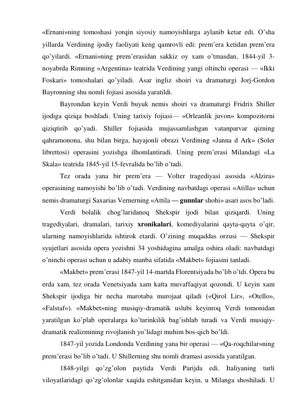  
 
«Ernani»ning tomoshasi yorqin siyosiy namoyishlarga aylanib ketar edi. O’sha 
yillarda Verdining ijodiy faoliyati keng qamrovli edi: prem’era ketidan prem’era 
qo’yilardi. «Ernani»ning prem’erasidan sakkiz oy xam o’tmasdan, 1844-yil 3-
noyabrda Rimning «Argentina» teatrida Verdining yangi oltinchi operasi — «Ikki 
Foskari» tomoshalari qo’yiladi. Asar ingliz shoiri va dramaturgi Jorj-Gordon 
Bayronning shu nomli fojiasi asosida yaratildi. 
Bayrondan keyin Verdi buyuk nemis shoiri va dramaturgi Fridrix Shiller 
ijodiga qiziqa boshladi. Uning tarixiy fojiasi— «Orleanlik juvon» kompozitorni 
qiziqtirib qo’yadi. Shiller fojiasida mujassamlashgan vatanparvar qizning 
qahramonona, shu bilan birga, hayajonli obrazi Verdining «Janna d Ark» (Soler 
librettosi) operasini yozishga ilhomlantiradi. Uning prem’erasi Milandagi «La 
Skala» teatrida 1845-yil 15-fevralida bo’lib o’tadi. 
Tez orada yana bir prem’era — Volter tragediyasi asosida «Alzira» 
operasining namoyishi bo’lib o’tadi. Verdining navbatdagi operasi «Atilla» uchun 
nemis dramaturgi Saxarias Vernerning «Attila — gunnlar shohi» asari asos bo’ladi. 
Verdi bolalik chog’laridanoq Shekspir ijodi bilan qiziqardi. Uning 
tragediyalari, dramalari, tarixiy xronikalari, komediyalarini qayta-qayta o’qir, 
ularning namoyishlarida ishtirok etardi. O’zining muqaddas orzusi — Shekspir 
syujetlari asosida opera yozishni 34 yoshidagina amalga oshira oladi: navbatdagi 
o’ninchi operasi uchun u adabiy manba sifatida «Makbet» fojiasini tanladi. 
«Makbet» prem’erasi 1847-yil 14-martda Florentsiyada bo’lib o’tdi. Opera bu 
erda xam, tez orada Venetsiyada xam katta muvaffaqiyat qozondi. U keyin xam 
Shekspir ijodiga bir necha marotaba murojaat qiladi («Qirol Lir», «Otello», 
«Falstaf»). «Makbet»ning musiqiy-dramatik uslubi keyinroq Verdi tomonidan 
yaratilgan ko’plab operalarga ko’tarinkilik bag’ishlab turadi va Verdi musiqiy-
dramatik realizmining rivojlanish yo’lidagi muhim bos-qich bo’ldi. 
1847-yil yozida Londonda Verdining yana bir operasi — «Qa-roqchilar»ning 
prem’erasi bo’lib o’tadi. U Shillerning shu nomli dramasi asosida yaratilgan. 
1848-yilgi qo’zg’olon paytida Verdi Parijda edi. Italiyaning turli 
viloyatlaridagi qo’zg’olonlar xaqida eshitganidan keyin, u Milanga shoshiladi. U 
