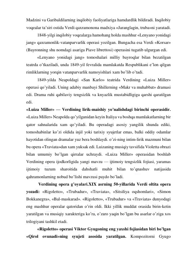  
 
Madzini va Garibaldilarning inqilobiy faoliyatlariga hamdardlik bildiradi. Inqilobiy 
voqealar ta’siri ostida Verdi qaxramonona madxiya «Jaranglagin, truba»ni yaratadi. 
  
1848-yilgi inqilobiy voqealarga hamohang holda mashhur «Lenyano yonidagi 
jang» qaxramonlik-vatanparvarlik operasi yozilgan. Bungacha esa Verdi «Korsar» 
(Bayronning shu nomdagi asariga Piave librettosi) operasini tugatib ulgurgan edi. 
«Lenyano yonidagi jang» tomoshalari milliy bayroqlar bilan bezatilgan 
teatrda o’tkaziladi, unda 1849-yil fevralida mamlakatda Respublikani e’lon qilgan 
rimliklarning yorqin vatanparvarlik namoyishlari xam bo’lib o’tadi. 
1849-yilda Neapoldagi «San Karlo» teatrida Verdining «Luiza Miller» 
operasi qo’yiladi. Uning adabiy manbayi Shillerning «Makr va muhabbat» dramasi 
edi. Drama ruhi qabilaviy tengsizlik va knyazlik mustabidligiga qarshi qaratilgan 
edi. 
«Luiza Miller» — Verdining lirik-maishiy yo’nalishdagi birinchi operasidir. 
«Luiza Miller» Neapolda qo’yilganidan keyin Italiya va boshqa mamlakatlarning bir 
qator sahnalarida xam qo’yiladi. Bu operadagi asosiy yangilik shunda ediki, 
tomoshabinlar ko’zi oldida injil yoki tarixiy syujetlar emas, balki oddiy odamlar 
hayotidan olingan dramalar yuz bera boshlaydi. o’zi-ning intim-lirik mazmuni bilan 
bu opera «Traviata»dan xam yuksak edi. Luizaning musiqiy tavsifida Violetta obrazi 
bilan umumiy bo’lgan qirralar uchraydi. «Luiza Miller» operasidan boshlab 
Verdining opera ijodkorligida yangi mavzu — ijtimoiy tengsizlik fojiasi, yaramas 
ijtimoiy 
tuzum 
sharoitida 
dahshatli 
muhit 
bilan 
to’qnashuv 
natijasida 
qahramonlarning nobud bo’lishi mavzusi paydo bo’ladi. 
 Verdining opera g’oyalari.XIX asrning 50-yillarida Verdi oltita opera 
yozadi: «Rigoletto», «Trubadur», «Traviata», «Sitsiliya oqshomlari», «Simon 
Bokkanegra», «Bal-maskarad». «Rigoletto», «Trubadur» va «Traviata» dunyodagi 
eng mashhur operalar qatoridan o’rin oldi. Ikki yillik muddat orasida birin-ketin 
yaratilgan va musiqiy xarakteriga ko’ra, o’zaro yaqin bo’lgan bu asarlar o’ziga xos 
trilogiyani tashkil etadi. 
«Rigoletto» operasi Viktor Gyugoning eng yaxshi fojiasidan biri bo’lgan 
«Qirol ovunadi»ning syujeti asosida yaratilgan. Kompozitorni Gyugo 
