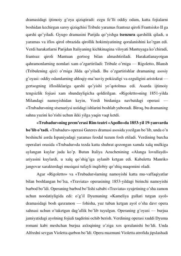  
 
dramasidagi ijtimoiy g’oya qiziqtiradi: ezgu fe’lli oddiy odam, katta fojialarni 
boshidan kechirgan saroy qiziqchisi Tribule yaramas frantsuz qiroli Frantsisko II ga 
qarshi qo’yiladi. Gyugo dramasini Parijda qo’yishga tsenzura qarshilik qiladi, u 
yaramas va iflos qirol obrazida qirollik hokimiyatining qoralanishini ko’rgan edi. 
Verdi harakatlarni Parijdan Italiyaning kichkinagina viloyati Mantuyaga ko’chiradi, 
frantsuz qiroli Mantuan gertsog bilan almashtiriladi. Harakatlanayotgan 
qahramonlarning nomlari xam o’zgartiriladi: Tribule o’rniga — Rigoletto, Blansh 
(Tribulening qizi) o’rniga Jilda qo’yiladi. Bu o’zgartirishlar dramaning asosiy 
g’oyasi: oddiy odamlarning ahloqiy-ma’naviy pokizaligi va ezguligini aristokrat — 
gertsogning iflosliklariga qarshi qo’yishi yo’qotolmas edi. Asarda ijtimoiy 
tengsizlik fojiasi xam shundayligicha qoldirilgan. «Rigoletto»ning 1851-yilda 
Milandagi namoyishidan keyin, Verdi birdaniga navbatdagi operasi — 
«Trubadur»ning stsenariysi ustidagi ishlarini boshlab yuboradi. Biroq, bu dramaning 
sahna yuzini ko’rishi uchun ikki yilga yaqin vaqt ketdi. 
«Trubadur»ning prem’erasi Rim teatri «Apollo»da 1853-yil 19-yanvarda 
bo’lib o’tadi. «Trubadur» operasi Guteres dramasi asosida yozilgan bo’lib, unda o’n 
beshinchi asrda Ispaniyadagi yaramas feodal tuzum fosh etiladi. Verdining barcha 
operalari orasida «Trubadur»da tezda katta shuhrat qozongan xamda xalq mulkiga 
aylangan kuylar juda ko’p. Butun Italiya Azuchenining «Alanga lovullaydi» 
ariyasini kuylardi, u xalq qo’shig’iga aylanib ketgan edi. Kabaletta Manriko 
jangovar xarakterdagi musiqasi tufayli inqilobiy qo’shiq maqomini oladi. 
Agar «Rigoletto» va «Trubadur»larning namoyishi katta mu-vaffaqiyatlar 
bilan boshlangan bo’lsa, «Traviata» operasining 1853-yildagi birinchi namoyishi 
barbod bo’ldi. Operaning barbod bo’lishi sababi «Traviata» syujetining o’sha zamon 
uchun noodatiyligida edi: o’g’il Dyumaning «Kameliya gullari tutgan ayol» 
dramasidagi bosh qaxramon — fohisha, yuz tuban ketgan ayol o’sha davr opera 
sahnasi uchun o’taketgan dag’allik bo’lib tuyulgan. Operaning g’oyasi — burjua 
jamiyatidagi ayolning fojiali taqdirini ochib berish. Verdining operasi xuddi Dyuma 
romani kabi meshchan burjua axloqining o’ziga xos qoralanishi bo’ldi. Unda 
Alfredni sevgan Violetta qurbon bo’ldi. Opera mazmuni Violetta atrofida jipslashadi 
