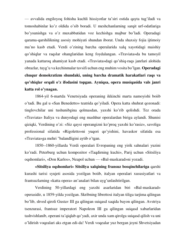  
 
— avvalida engiloyoq fohisha kuchli hissiyotlar ta’siri ostida qayta tug’iladi va 
tomoshabinlar ko’z oldida o’sib boradi. U meshchanlarning sarqit urf-odatlariga 
bo’ysunishga va o’z muxabbatidan voz kechishga majbur bo’ladi. Operadagi 
qarama-qarshilikning asosiy mohiyati shundan iborat. Unda shaxsiy fojia ijtimoiy 
ma’no kasb etadi. Verdi o’zining barcha operalarida xalq xayotidagi maishiy 
qo’shiqlar va raqslar ohanglaridan keng foydalangan. «Traviata»da bu tamoyil 
yanada kattaroq ahamiyat kasb etadi. «Traviata»dagi qo’shiq-raqs janrlari alohida 
obrazlar, tuyg’u va kechinmalar tavsifi uchun eng muhim vosita bo’lgan. Operadagi 
chuqur demokratizm shundaki, uning barcha dramatik harakatlari raqs va 
qo’shiqlar orqali o’z ifodasini topgan. Ayniqsa, opera musiqasida vals janri 
katta rol o’ynagan. 
1864-yil 6-martda Venetsiyada operaning ikkinchi marta namoyishi boiib 
o’tadi. Bu gal u «San Benedetto» teatrida qo’yiladi. Opera katta shuhrat qozonadi: 
tinglovchilar uni tushunibgina qolmasdan, yaxshi ko’rib qolishdi. Tez orada 
«Traviata» Italiya va dunyodagi eng mashhur operalardan biriga aylandi. Shunisi 
qiziqki, Verdining o’zi: «Siz qaysi operangizni ko’proq yaxshi ko’rasiz», savoliga 
professional sifatida «Rigoletto»ni yuqori qo’yishini, havaskor sifatida esa 
«Traviata»ga mehri "balandligini aytib o’tgan. 
1850--1860-yillarda Verdi operalari Evropaning eng yirik sahnalari yuzini 
ko’radi. Peterburg uchun kompozitor «Taqdirning kuchi», Parij uchun «Sitsiliya 
oqshomlari», «Don Karlos», Neapol uchun — «Bal-maskarad»ni yozadi. 
«Sitsiliya oqshomlari» Sitsiliya xalqining fransuz bosqinchilariga qarshi 
kurashi tarixi syujeti asosida yozilgan boiib, italyan operalari xususiyatlari va 
frantsuzlarning «katta opera» an’analari bilan uyg’unlashtirilgan. 
Verdining 50-yillardagi eng yaxshi asarlaridan biri «Bal-maskarad» 
operasidir, u 1859-yilda yozilgan. Skribning librettosi italyan tiliga tarjima qilingan 
bo’lib, shved qiroli Gustav III ga qilingan suiqasd xaqida bayon qilingan. Avstriya 
tsenzurasi, frantsuz imperatori Napoleon III ga qilingan suiqasd xabarlaridan 
tashvishlanib, operani ta’qiqlab qo’yadi, axir unda xam qirolga suiqasd qilish va uni 
o’ldirish voqealari aks etgan edi-da! Verdi voqealar yuz bergan joyni Shvetsiyadan 
