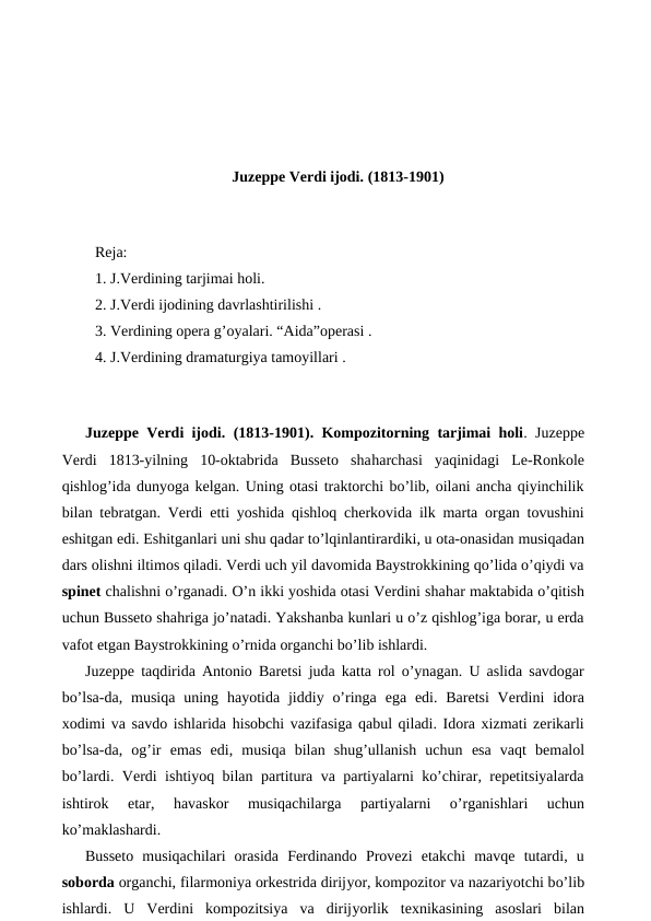 Juzeppe Verdi ijodi. (1813-1901)
 
Reja:
1. J.Verdining tarjimai holi.
2. J.Verdi ijodining davrlashtirilishi .
3. Verdining opera g’oyalari. “Aida”operasi .
4. J.Verdining dramaturgiya tamoyillari .
 
Juzeppe Verdi ijodi. (1813-1901). Kompozitorning tarjimai holi.  Juzeppe
Verdi 1813-yilning  10-oktabrida  Busseto  shaharchasi  yaqinidagi  Le-Ronkole
qishlog’ida dunyoga kelgan. Uning otasi traktorchi bo’lib, oilani ancha qiyinchilik
bilan tebratgan. Verdi etti yoshida qishloq cherkovida ilk marta organ tovushini
eshitgan edi. Eshitganlari uni shu qadar to’lqinlantirardiki, u ota-onasidan musiqadan
dars olishni iltimos qiladi. Verdi uch yil davomida Baystrokkining qo’lida o’qiydi va
spinet chalishni o’rganadi. O’n ikki yoshida otasi Verdini shahar maktabida o’qitish
uchun Busseto shahriga jo’natadi. Yakshanba kunlari u o’z qishlog’iga borar, u erda
vafot etgan Baystrokkining o’rnida organchi bo’lib ishlardi.
Juzeppe taqdirida Antonio Baretsi juda katta rol o’ynagan. U aslida savdogar
bo’lsa-da, musiqa  uning  hayotida jiddiy o’ringa  ega  edi. Baretsi  Verdini  idora
xodimi va savdo ishlarida hisobchi vazifasiga qabul qiladi. Idora xizmati zerikarli
bo’lsa-da,  og’ir  emas  edi,  musiqa  bilan  shug’ullanish  uchun  esa  vaqt  bemalol
bo’lardi. Verdi ishtiyoq bilan partitura va partiyalarni ko’chirar, repetitsiyalarda
ishtirok
 etar,
 havaskor  musiqachilarga  partiyalarni  o’rganishlari  uchun
ko’maklashardi.
Busseto  musiqachilari  orasida  Ferdinando  Provezi  etakchi  mavqe  tutardi,  u
soborda organchi, filarmoniya orkestrida dirijyor, kompozitor va nazariyotchi bo’lib
ishlardi.  U  Verdini  kompozitsiya  va  dirijyorlik  texnikasining  asoslari  bilan
