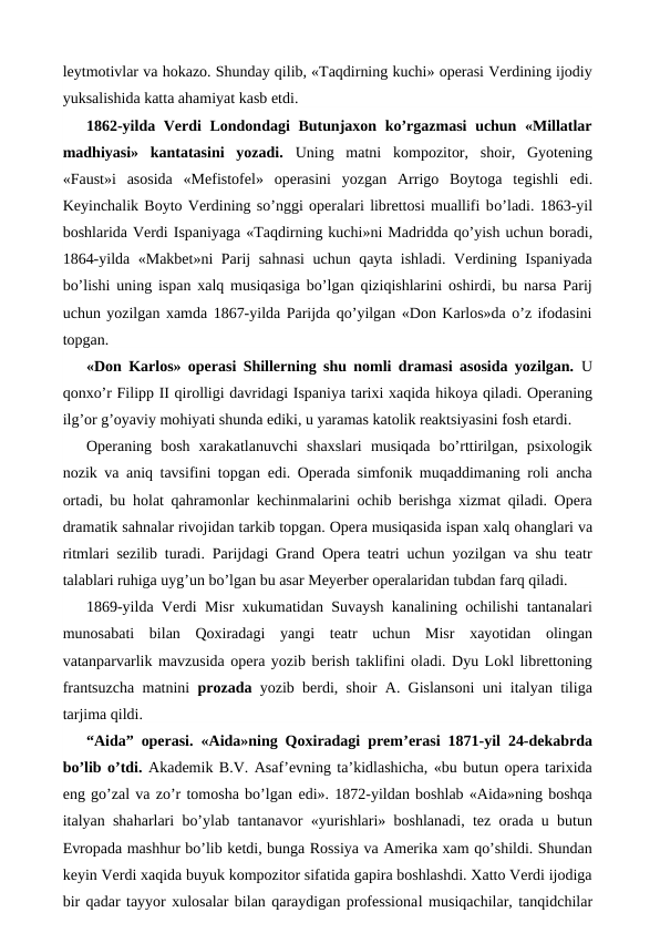 leytmotivlar va hokazo. Shunday qilib, «Taqdirning kuchi» operasi Verdining ijodiy
yuksalishida katta ahamiyat kasb etdi.
1862-yilda Verdi  Londondagi Butunjaxon ko’rgazmasi  uchun «Millatlar
madhiyasi»  kantatasini  yozadi.  Uning  matni  kompozitor,  shoir,  Gyotening
«Faust»i  asosida  «Mefistofel»  operasini  yozgan  Arrigo  Boytoga  tegishli  edi.
Keyinchalik Boyto Verdining so’nggi operalari librettosi muallifi bo’ladi. 1863-yil
boshlarida Verdi Ispaniyaga «Taqdirning kuchi»ni Madridda qo’yish uchun boradi,
1864-yilda «Makbet»ni Parij sahnasi uchun qayta ishladi. Verdining Ispaniyada
bo’lishi uning ispan xalq musiqasiga bo’lgan qiziqishlarini oshirdi, bu narsa Parij
uchun yozilgan xamda 1867-yilda Parijda qo’yilgan «Don Karlos»da o’z ifodasini
topgan.
«Don Karlos» operasi Shillerning shu nomli dramasi asosida yozilgan.  U
qonxo’r Filipp II qirolligi davridagi Ispaniya tarixi xaqida hikoya qiladi. Operaning
ilg’or g’oyaviy mohiyati shunda ediki, u yaramas katolik reaktsiyasini fosh etardi.
Operaning  bosh  xarakatlanuvchi  shaxslari  musiqada  bo’rttirilgan,  psixologik
nozik va aniq tavsifini topgan  edi. Operada simfonik muqaddimaning roli ancha
ortadi, bu  holat qahramonlar kechinmalarini ochib berishga xizmat qiladi. Opera
dramatik sahnalar rivojidan tarkib topgan. Opera musiqasida ispan xalq ohanglari va
ritmlari sezilib turadi. Parijdagi Grand Opera teatri uchun yozilgan va shu teatr
talablari ruhiga uyg’un bo’lgan bu asar Meyerber operalaridan tubdan farq qiladi.
1869-yilda Verdi Misr xukumatidan Suvaysh kanalining ochilishi tantanalari
munosabati  bilan  Qoxiradagi  yangi  teatr  uchun  Misr  xayotidan  olingan
vatanparvarlik mavzusida opera yozib berish taklifini oladi. Dyu Lokl librettoning
frantsuzcha matnini  prozada yozib berdi, shoir A. Gislansoni uni italyan tiliga
tarjima qildi.
“Aida” operasi.  «Aida»ning Qoxiradagi prem’erasi 1871-yil 24-dekabrda
bo’lib o’tdi. Akademik B.V. Asaf’evning ta’kidlashicha, «bu butun opera tarixida
eng go’zal va zo’r tomosha bo’lgan edi». 1872-yildan boshlab «Aida»ning boshqa
italyan shaharlari bo’ylab tantanavor «yurishlari» boshlanadi, tez orada u butun
Evropada mashhur bo’lib ketdi, bunga Rossiya va Amerika xam qo’shildi. Shundan
keyin Verdi xaqida buyuk kompozitor sifatida gapira boshlashdi. Xatto Verdi ijodiga
bir qadar tayyor xulosalar bilan qaraydigan professional musiqachilar, tanqidchilar
