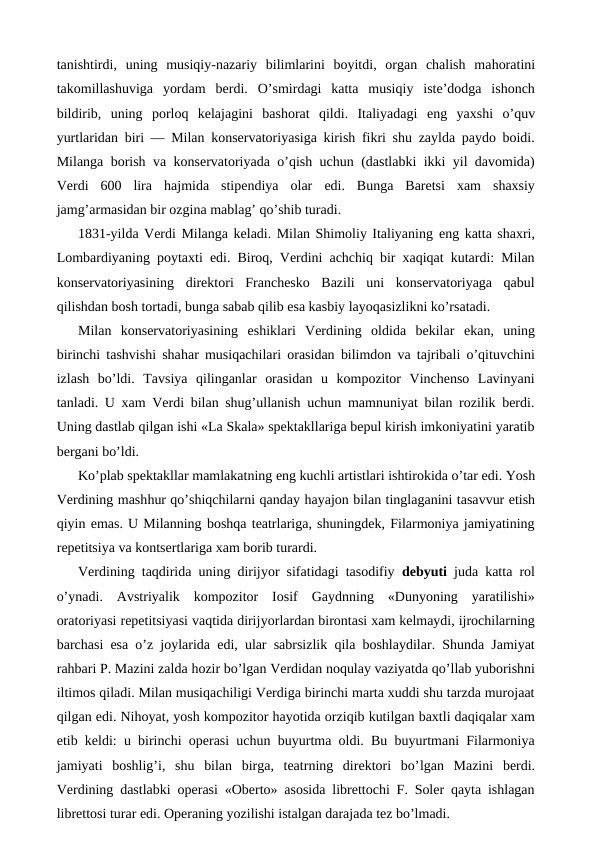 tanishtirdi,  uning  musiqiy-nazariy  bilimlarini  boyitdi,  organ  chalish  mahoratini
takomillashuviga  yordam  berdi.  O’smirdagi  katta  musiqiy  iste’dodga  ishonch
bildirib,  uning  porloq  kelajagini  bashorat  qildi.  Italiyadagi  eng  yaxshi  o’quv
yurtlaridan biri — Milan konservatoriyasiga kirish fikri shu zaylda paydo boidi.
Milanga borish va konservatoriyada o’qish uchun (dastlabki ikki yil davomida)
Verdi  600  lira  hajmida  stipendiya  olar  edi.  Bunga  Baretsi  xam  shaxsiy
jamg’armasidan bir ozgina mablag’ qo’shib turadi.
1831-yilda Verdi Milanga keladi. Milan Shimoliy Italiyaning eng katta shaxri,
Lombardiyaning poytaxti  edi. Biroq, Verdini achchiq bir xaqiqat kutardi: Milan
konservatoriyasining  direktori  Franchesko  Bazili  uni  konservatoriyaga  qabul
qilishdan bosh tortadi, bunga sabab qilib esa kasbiy layoqasizlikni ko’rsatadi.
Milan  konservatoriyasining  eshiklari  Verdining  oldida  bekilar  ekan,  uning
birinchi tashvishi shahar musiqachilari orasidan bilimdon va tajribali o’qituvchini
izlash  bo’ldi.  Tavsiya  qilinganlar  orasidan  u  kompozitor  Vinchenso  Lavinyani
tanladi. U xam Verdi bilan shug’ullanish uchun mamnuniyat bilan rozilik berdi.
Uning dastlab qilgan ishi «La Skala» spektakllariga bepul kirish imkoniyatini yaratib
bergani bo’ldi.
Ko’plab spektakllar mamlakatning eng kuchli artistlari ishtirokida o’tar edi. Yosh
Verdining mashhur qo’shiqchilarni qanday hayajon bilan tinglaganini tasavvur etish
qiyin emas. U Milanning boshqa teatrlariga, shuningdek, Filarmoniya jamiyatining
repetitsiya va kontsertlariga xam borib turardi.
Verdining taqdirida uning dirijyor sifatidagi tasodifiy  debyuti juda katta rol
o’ynadi.  Avstriyalik  kompozitor  Iosif  Gaydnning  «Dunyoning  yaratilishi»
oratoriyasi repetitsiyasi vaqtida dirijyorlardan birontasi xam kelmaydi, ijrochilarning
barchasi  esa o’z joylarida  edi, ular sabrsizlik qila boshlaydilar. Shunda Jamiyat
rahbari P. Mazini zalda hozir bo’lgan Verdidan noqulay vaziyatda qo’llab yuborishni
iltimos qiladi. Milan musiqachiligi Verdiga birinchi marta xuddi shu tarzda murojaat
qilgan edi. Nihoyat, yosh kompozitor hayotida orziqib kutilgan baxtli daqiqalar xam
etib keldi: u birinchi operasi uchun buyurtma oldi. Bu buyurtmani Filarmoniya
jamiyati  boshlig’i,  shu  bilan  birga,  teatrning  direktori  bo’lgan  Mazini  berdi.
Verdining dastlabki operasi «Oberto» asosida librettochi F. Soler qayta ishlagan
librettosi turar edi. Operaning yozilishi istalgan darajada tez bo’lmadi.
