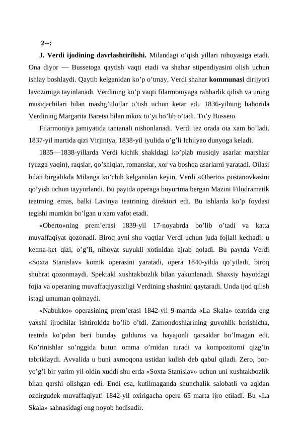  
 2--:
J. Verdi ijodining davrlashtirilishi. Milandagi o’qish yillari nihoyasiga etadi.
Ona diyor — Bussetoga qaytish vaqti etadi va shahar stipendiyasini olish uchun
ishlay boshlaydi. Qaytib kelganidan ko’p o’tmay, Verdi shahar kommunasi dirijyori
lavozimiga tayinlanadi. Verdining ko’p vaqti filarmoniyaga rahbarlik qilish va uning
musiqachilari bilan mashg’ulotlar o’tish uchun ketar  edi. 1836-yilning bahorida
Verdining Margarita Baretsi bilan nikox to’yi bo’lib o’tadi. To’y Busseto
Filarmoniya jamiyatida tantanali nishonlanadi. Verdi tez orada ota xam bo’ladi.
1837-yil martida qizi Virjiniya, 1838-yil iyulida o’g’li Ichilyao dunyoga keladi.
1835—1838-yillarda Verdi kichik shakldagi ko’plab musiqiy asarlar marshlar
(yuzga yaqin), raqslar, qo’shiqlar, romanslar, xor va boshqa asarlarni yaratadi. Oilasi
bilan birgalikda Milanga ko’chib kelganidan keyin, Verdi «Oberto» postanovkasini
qo’yish uchun tayyorlandi. Bu paytda operaga buyurtma bergan Mazini Filodramatik
teatrning  emas, balki Lavinya teatrining direktori  edi. Bu ishlarda ko’p foydasi
tegishi mumkin bo’lgan u xam vafot etadi.
«Oberto»ning  prem’erasi  1839-yil  17-noyabrda  bo’lib  o’tadi  va  katta
muvaffaqiyat qozonadi. Biroq ayni shu vaqtlar Verdi uchun juda fojiali kechadi: u
ketma-ket qizi, o’g’li, nihoyat suyukli xotinidan ajrab qoladi. Bu paytda Verdi
«Soxta  Stanislav»  komik  operasini  yaratadi,  opera  1840-yilda  qo’yiladi,  biroq
shuhrat qozonmaydi. Spektakl xushtakbozlik bilan yakunlanadi. Shaxsiy hayotdagi
fojia va operaning muvaffaqiyasizligi Verdining shashtini qaytaradi. Unda ijod qilish
istagi umuman qolmaydi.
«Nabukko» operasining prem’erasi 1842-yil 9-martda «La Skala» teatrida  eng
yaxshi ijrochilar ishtirokida bo’lib o’tdi. Zamondoshlarining guvohlik berishicha,
teatrda  ko’pdan  beri  bunday  gulduros  va  hayajonli  qarsaklar  bo’lmagan  edi.
Ko’rinishlar  so’nggida  butun  omma  o’rnidan  turadi  va  kompozitorni  qizg’in
tabriklaydi. Avvalida u buni axmoqona ustidan kulish deb qabul qiladi. Zero, bor-
yo’g’i bir yarim yil oldin xuddi shu erda «Soxta Stanislav» uchun uni xushtakbozlik
bilan qarshi olishgan  edi.  Endi  esa, kutilmaganda shunchalik salobatli va aqldan
ozdirgudek muvaffaqiyat! 1842-yil oxirigacha opera 65 marta ijro  etiladi. Bu «La
Skala» sahnasidagi eng noyob hodisadir.

