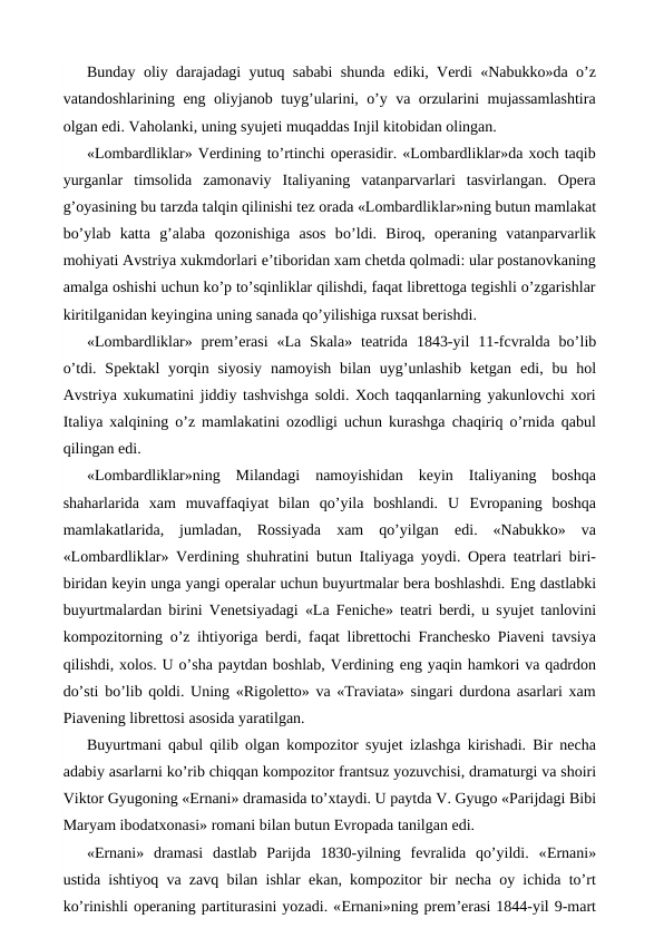 Bunday oliy darajadagi yutuq sababi shunda  ediki, Verdi «Nabukko»da o’z
vatandoshlarining  eng oliyjanob tuyg’ularini, o’y va orzularini mujassamlashtira
olgan edi. Vaholanki, uning syujeti muqaddas Injil kitobidan olingan.
«Lombardliklar» Verdining to’rtinchi operasidir. «Lombardliklar»da xoch taqib
yurganlar  timsolida  zamonaviy  Italiyaning  vatanparvarlari  tasvirlangan.  Opera
g’oyasining bu tarzda talqin qilinishi tez orada «Lombardliklar»ning butun mamlakat
bo’ylab  katta  g’alaba  qozonishiga  asos  bo’ldi.  Biroq,  operaning  vatanparvarlik
mohiyati Avstriya xukmdorlari e’tiboridan xam chetda qolmadi: ular postanovkaning
amalga oshishi uchun ko’p to’sqinliklar qilishdi, faqat librettoga tegishli o’zgarishlar
kiritilganidan keyingina uning sanada qo’yilishiga ruxsat berishdi.
«Lombardliklar»  prem’erasi  «La  Skala»  teatrida  1843-yil  11-fcvralda  bo’lib
o’tdi.  Spektakl  yorqin siyosiy  namoyish  bilan  uyg’unlashib  ketgan  edi, bu  hol
Avstriya xukumatini jiddiy tashvishga soldi. Xoch taqqanlarning yakunlovchi xori
Italiya xalqining o’z mamlakatini ozodligi uchun kurashga chaqiriq o’rnida qabul
qilingan edi.
«Lombardliklar»ning  Milandagi  namoyishidan  keyin  Italiyaning  boshqa
shaharlarida  xam  muvaffaqiyat  bilan  qo’yila  boshlandi.  U  Evropaning  boshqa
mamlakatlarida,  jumladan,  Rossiyada  xam  qo’yilgan  edi.  «Nabukko»  va
«Lombardliklar» Verdining shuhratini butun Italiyaga yoydi. Opera teatrlari biri-
biridan keyin unga yangi operalar uchun buyurtmalar bera boshlashdi. Eng dastlabki
buyurtmalardan birini Venetsiyadagi «La Feniche» teatri berdi, u syujet tanlovini
kompozitorning o’z ihtiyoriga berdi, faqat librettochi Franchesko Piaveni tavsiya
qilishdi, xolos. U o’sha paytdan boshlab, Verdining eng yaqin hamkori va qadrdon
do’sti bo’lib qoldi. Uning «Rigoletto» va «Traviata» singari durdona asarlari xam
Piavening librettosi asosida yaratilgan.
Buyurtmani qabul qilib olgan kompozitor syujet izlashga kirishadi. Bir necha
adabiy asarlarni ko’rib chiqqan kompozitor frantsuz yozuvchisi, dramaturgi va shoiri
Viktor Gyugoning «Ernani» dramasida to’xtaydi. U paytda V. Gyugo «Parijdagi Bibi
Maryam ibodatxonasi» romani bilan butun Evropada tanilgan edi.
«Ernani»  dramasi  dastlab  Parijda  1830-yilning  fevralida  qo’yildi.  «Ernani»
ustida ishtiyoq va zavq bilan ishlar  ekan, kompozitor bir necha oy ichida to’rt
ko’rinishli operaning partiturasini yozadi. «Ernani»ning prem’erasi 1844-yil 9-mart
