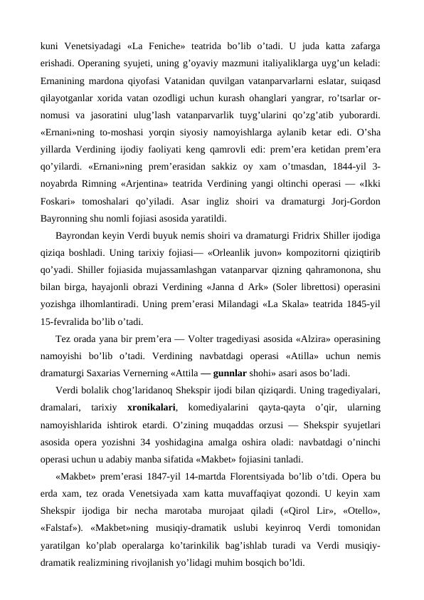 kuni  Venetsiyadagi  «La  Feniche»  teatrida  bo’lib  o’tadi.  U  juda  katta  zafarga
erishadi. Operaning syujeti, uning g’oyaviy mazmuni italiyaliklarga uyg’un keladi:
Ernanining mardona qiyofasi Vatanidan quvilgan vatanparvarlarni  eslatar, suiqasd
qilayotganlar xorida vatan ozodligi uchun kurash ohanglari yangrar, ro’tsarlar or-
nomusi  va  jasoratini  ulug’lash  vatanparvarlik  tuyg’ularini  qo’zg’atib  yuborardi.
«Ernani»ning to-moshasi yorqin siyosiy namoyishlarga aylanib ketar  edi. O’sha
yillarda Verdining ijodiy faoliyati keng qamrovli  edi: prem’era ketidan prem’era
qo’yilardi.  «Ernani»ning  prem’erasidan  sakkiz  oy  xam  o’tmasdan,  1844-yil  3-
noyabrda Rimning «Arjentina» teatrida Verdining yangi oltinchi operasi — «Ikki
Foskari»  tomoshalari  qo’yiladi.  Asar  ingliz  shoiri  va  dramaturgi  Jorj-Gordon
Bayronning shu nomli fojiasi asosida yaratildi.
Bayrondan keyin Verdi buyuk nemis shoiri va dramaturgi Fridrix Shiller ijodiga
qiziqa boshladi. Uning tarixiy fojiasi— «Orleanlik juvon» kompozitorni qiziqtirib
qo’yadi. Shiller fojiasida mujassamlashgan vatanparvar qizning qahramonona, shu
bilan birga,  hayajonli obrazi Verdining «Janna d Ark» (Soler librettosi) operasini
yozishga ilhomlantiradi. Uning prem’erasi Milandagi «La Skala» teatrida 1845-yil
15-fevralida bo’lib o’tadi.
Tez orada yana bir prem’era — Volter tragediyasi asosida «Alzira» operasining
namoyishi  bo’lib  o’tadi.  Verdining  navbatdagi  operasi  «Atilla»  uchun  nemis
dramaturgi Saxarias Vernerning «Attila — gunnlar shohi» asari asos bo’ladi.
Verdi bolalik chog’laridanoq Shekspir ijodi bilan qiziqardi. Uning tragediyalari,
dramalari,  tarixiy  xronikalari,  komediyalarini  qayta-qayta  o’qir,  ularning
namoyishlarida ishtirok  etardi.  O’zining muqaddas orzusi — Shekspir syujetlari
asosida opera yozishni 34 yoshidagina amalga oshira oladi: navbatdagi o’ninchi
operasi uchun u adabiy manba sifatida «Makbet» fojiasini tanladi.
«Makbet» prem’erasi 1847-yil 14-martda Florentsiyada bo’lib o’tdi. Opera bu
erda xam, tez orada Venetsiyada xam katta muvaffaqiyat qozondi. U keyin xam
Shekspir  ijodiga  bir  necha  marotaba  murojaat  qiladi  («Qirol  Lir»,  «Otello»,
«Falstaf»).  «Makbet»ning  musiqiy-dramatik  uslubi  keyinroq  Verdi  tomonidan
yaratilgan  ko’plab  operalarga  ko’tarinkilik  bag’ishlab  turadi  va  Verdi  musiqiy-
dramatik realizmining rivojlanish yo’lidagi muhim bosqich bo’ldi.
