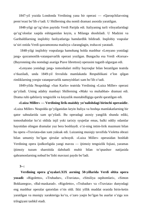 1847-yil yozida Londonda Verdining yana bir operasi — «Qaroqchilar»ning
prem’erasi bo’lib o’tadi. U Shillerning shu nomli dramasi asosida yaratilgan.
1848-yilgi qo’zg’olon paytida Verdi Parijda edi. Italiyaning turli viloyatlaridagi
qo’zg’olonlar  xaqida  eshitganidan  keyin,  u  Milanga  shoshiladi.  U  Madzini  va
Garibaldilarning inqilobiy faoliyatlariga  hamdardlik bildiradi. Inqilobiy voqealar
ta’siri ostida Verdi qaxramonona madxiya «Jaranglagin, truba»ni yaratadi.
 1848-yilgi inqilobiy voqealarga hamohang holda mashhur «Lenyano yonidagi
jang» qaxramonlik-vatanparvarlik operasi yozilgan. Bungacha  esa Verdi «Korsar»
(Bayronning shu nomdagi asariga Piave librettosi) operasini tugatib ulgurgan edi.
«Lenyano yonidagi jang» tomoshalari milliy bayroqlar bilan bezatilgan teatrda
o’tkaziladi,  unda  1849-yil  fevralida  mamlakatda  Respublikani  e’lon  qilgan
rimliklarning yorqin vatanparvarlik namoyishlari xam bo’lib o’tadi.
1849-yilda Neapoldagi «San Karlo» teatrida Verdining «Luiza Miller» operasi
qo’yiladi. Uning adabiy manbayi Shillerning «Makr va muhabbat» dramasi  edi.
Drama ruhi qabilaviy tengsizlik va knyazlik mustabidligiga qarshi qaratilgan edi.
«Luiza Miller» — Verdining lirik-maishiy yo’nalishdagi birinchi operasidir.
«Luiza Miller» Neapolda qo’yilganidan keyin Italiya va boshqa mamlakatlarning bir
qator  sahnalarida  xam  qo’yiladi.  Bu  operadagi  asosiy  yangilik  shunda  ediki,
tomoshabinlar ko’zi oldida  injil yoki tarixiy syujetlar  emas, balki oddiy odamlar
hayotidan olingan dramalar yuz bera boshlaydi. o’zi-ning intim-lirik mazmuni bilan
bu opera «Traviata»dan xam yuksak edi. Luizaning musiqiy tavsifida Violetta obrazi
bilan  umumiy  bo’lgan  qirralar  uchraydi.  «Luiza  Miller»  operasidan  boshlab
Verdining opera ijodkorligida yangi mavzu — ijtimoiy tengsizlik fojiasi, yaramas
ijtimoiy  tuzum  sharoitida  dahshatli  muhit  bilan  to’qnashuv  natijasida
qahramonlarning nobud bo’lishi mavzusi paydo bo’ladi.
 
 3--:
 Verdining  opera  g’oyalari.XIX  asrning  50-yillarida  Verdi  oltita  opera
yozadi:  «Rigoletto»,  «Trubadur»,  «Traviata»,  «Sitsiliya  oqshomlari»,  «Simon
Bokkanegra», «Bal-maskarad». «Rigoletto», «Trubadur» va «Traviata» dunyodagi
eng mashhur operalar qatoridan o’rin oldi. Ikki yillik muddat orasida birin-ketin
yaratilgan va musiqiy xarakteriga ko’ra, o’zaro yaqin bo’lgan bu asarlar o’ziga xos
trilogiyani tashkil etadi.
