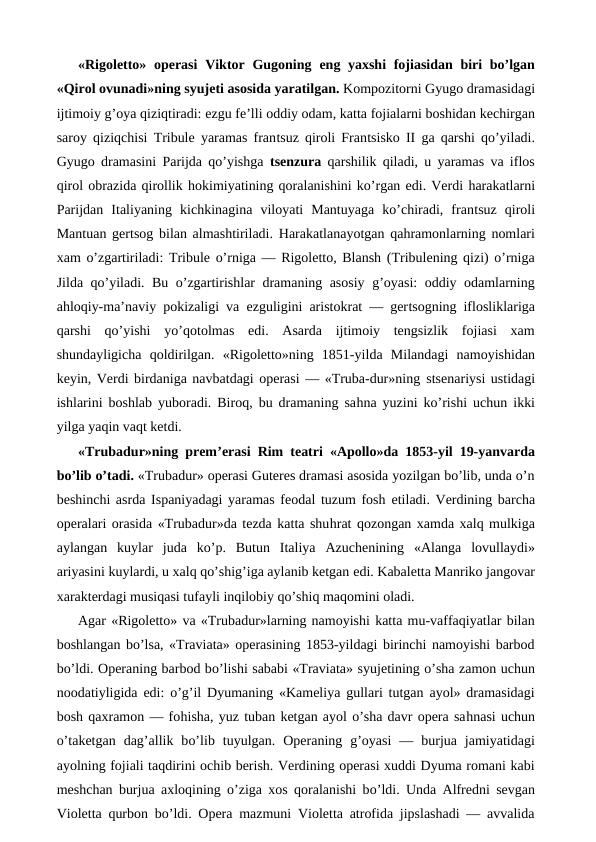 «Rigoletto» operasi  Viktor Gugoning  eng yaxshi  fojiasidan biri  bo’lgan
«Qirol ovunadi»ning syujeti asosida yaratilgan. Kompozitorni Gyugo dramasidagi
ijtimoiy g’oya qiziqtiradi: ezgu fe’lli oddiy odam, katta fojialarni boshidan kechirgan
saroy qiziqchisi Tribule yaramas frantsuz qiroli Frantsisko II ga qarshi qo’yiladi.
Gyugo dramasini Parijda qo’yishga  tsenzura qarshilik qiladi, u yaramas va iflos
qirol obrazida qirollik hokimiyatining qoralanishini ko’rgan edi. Verdi harakatlarni
Parijdan  Italiyaning  kichkinagina  viloyati  Mantuyaga  ko’chiradi,  frantsuz  qiroli
Mantuan gertsog bilan almashtiriladi.  Harakatlanayotgan qahramonlarning nomlari
xam o’zgartiriladi: Tribule o’rniga — Rigoletto, Blansh (Tribulening qizi) o’rniga
Jilda qo’yiladi. Bu o’zgartirishlar dramaning asosiy g’oyasi: oddiy odamlarning
ahloqiy-ma’naviy pokizaligi va  ezguligini aristokrat — gertsogning iflosliklariga
qarshi  qo’yishi  yo’qotolmas  edi.  Asarda  ijtimoiy  tengsizlik  fojiasi  xam
shundayligicha qoldirilgan.  «Rigoletto»ning  1851-yilda  Milandagi  namoyishidan
keyin, Verdi birdaniga navbatdagi operasi — «Truba-dur»ning stsenariysi ustidagi
ishlarini boshlab yuboradi. Biroq, bu dramaning sahna yuzini ko’rishi uchun ikki
yilga yaqin vaqt ketdi.
«Trubadur»ning prem’erasi Rim teatri «Apollo»da 1853-yil 19-yanvarda
bo’lib o’tadi. «Trubadur» operasi Guteres dramasi asosida yozilgan bo’lib, unda o’n
beshinchi asrda Ispaniyadagi yaramas feodal tuzum fosh  etiladi. Verdining barcha
operalari orasida «Trubadur»da tezda katta shuhrat qozongan xamda xalq mulkiga
aylangan  kuylar  juda  ko’p.  Butun  Italiya  Azuchenining  «Alanga  lovullaydi»
ariyasini kuylardi, u xalq qo’shig’iga aylanib ketgan edi. Kabaletta Manriko jangovar
xarakterdagi musiqasi tufayli inqilobiy qo’shiq maqomini oladi.
Agar «Rigoletto» va «Trubadur»larning namoyishi katta mu-vaffaqiyatlar bilan
boshlangan bo’lsa, «Traviata» operasining 1853-yildagi birinchi namoyishi barbod
bo’ldi. Operaning barbod bo’lishi sababi «Traviata» syujetining o’sha zamon uchun
noodatiyligida  edi: o’g’il Dyumaning «Kameliya gullari tutgan ayol» dramasidagi
bosh qaxramon — fohisha, yuz tuban ketgan ayol o’sha davr opera sahnasi uchun
o’taketgan  dag’allik  bo’lib  tuyulgan.  Operaning  g’oyasi  —  burjua  jamiyatidagi
ayolning fojiali taqdirini ochib berish. Verdining operasi xuddi Dyuma romani kabi
meshchan burjua axloqining o’ziga xos qoralanishi bo’ldi. Unda Alfredni sevgan
Violetta qurbon bo’ldi. Opera mazmuni Violetta atrofida jipslashadi — avvalida
