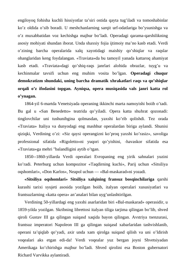 engiloyoq fohisha kuchli  hissiyotlar ta’siri ostida qayta tug’iladi va tomoshabinlar
ko’z oldida o’sib boradi. U meshchanlarning sarqit urf-odatlariga bo’ysunishga va
o’z muxabbatidan voz kechishga majbur bo’ladi. Operadagi qarama-qarshilikning
asosiy mohiyati shundan iborat. Unda shaxsiy fojia ijtimoiy ma’no kasb etadi. Verdi
o’zining  barcha  operalarida  xalq  xayotidagi  maishiy  qo’shiqlar  va  raqslar
ohanglaridan keng foydalangan. «Traviata»da bu tamoyil yanada kattaroq ahamiyat
kasb  etadi.  «Traviata»dagi  qo’shiq-raqs  janrlari  alohida  obrazlar,  tuyg’u  va
kechinmalar  tavsifi  uchun  eng  muhim  vosita  bo’lgan.  Operadagi  chuqur
demokratizm shundaki, uning barcha dramatik xhrakatlari raqs va qo’shiqlar
orqali o’z ifodasini topgan. Ayniqsa, opera musiqasida vals janri katta rol
o’ynagan.
1864-yil 6-martda Venetsiyada operaning ikkinchi marta namoyishi boiib o’tadi.
Bu  gal  u  «San  Benedetto»  teatrida  qo’yiladi.  Opera  katta  shuhrat  qozonadi:
tinglovchilar  uni  tushunibgina  qolmasdan,  yaxshi  ko’rib  qolishdi.  Tez  orada
«Traviata» Italiya va dunyodagi  eng mashhur operalardan biriga aylandi. Shunisi
qiziqki, Verdining o’zi: «Siz qaysi operangizni ko’proq yaxshi ko’rasiz», savoliga
professional  sifatida  «Rigoletto»ni  yuqori  qo’yishini,  -havaskor  sifatida  esa
«Traviata»ga mehri "balandligini aytib o’tgan.
1850--1860-yillarda  Verdi  operalari  Evropaning  eng  yirik  sahnalari  yuzini
ko’radi. Peterburg uchun kompozitor «Taqdirning kuchi», Parij uchun «Sitsiliya
oqshomlari», «Don Karlos», Neapol uchun — «Bal-maskarad»ni yozadi.
«Sitsiliya  oqshomlari»  Sitsiliya  xalqining  fransuz  bosqinchilariga  qarshi
kurashi  tarixi  syujeti  asosida  yozilgan  boiib,  italyan  operalari  xususiyatlari  va
frantsuzlarning «katta opera» an’analari bilan uyg’unlashtirilgan.
Verdining 50-yillardagi eng yaxshi asarlaridan biri «Bal-maskarad» operasidir, u
1859-yilda yozilgan. Skribning librettosi italyan tiliga tarjima qilingan bo’lib, shved
qiroli Gustav  III ga qilingan suiqasd xaqida bayon qilingan. Avstriya  tsenzurasi,
frantsuz imperatori Napoleon III ga qilingan suiqasd xabarlaridan tashvishlanib,
operani ta’qiqlab qo’yadi, axir unda xam qirolga suiqasd qilish va uni  o’ldirish
voqealari  aks  etgan  edi-da!  Verdi  voqealar  yuz  bergan  joyni  Shvetsiyadan
Amerikaga  ko’chirishga  majbur  bo’ladi.  Shved  qirolini  esa  Boston  gubernatori
Richard Varvikka aylantiradi.
