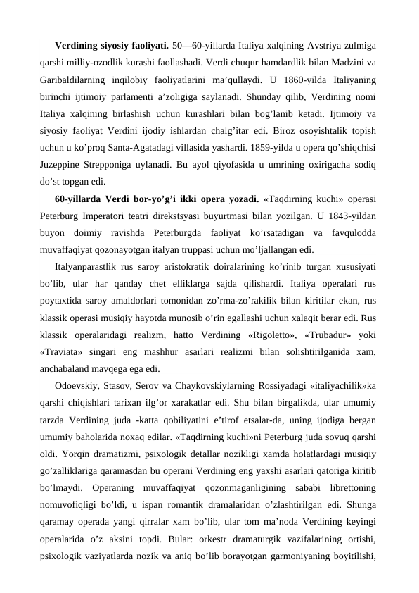 Verdining siyosiy faoliyati. 50—60-yillarda Italiya xalqining Avstriya zulmiga
qarshi milliy-ozodlik kurashi faollashadi. Verdi chuqur hamdardlik bilan Madzini va
Garibaldilarning  inqilobiy  faoliyatlarini  ma’qullaydi.  U  1860-yilda  Italiyaning
birinchi ijtimoiy parlamenti a’zoligiga saylanadi. Shunday qilib, Verdining nomi
Italiya xalqining birlashish uchun kurashlari bilan bog’lanib ketadi. Ijtimoiy va
siyosiy faoliyat Verdini ijodiy ishlardan chalg’itar edi. Biroz osoyishtalik topish
uchun u ko’proq Santa-Agatadagi villasida yashardi. 1859-yilda u opera qo’shiqchisi
Juzeppine Strepponiga uylanadi. Bu ayol qiyofasida u umrining oxirigacha sodiq
do’st topgan edi.
60-yillarda Verdi bor-yo’g’i ikki opera yozadi.  «Taqdirning kuchi» operasi
Peterburg Imperatori teatri direkstsyasi buyurtmasi bilan yozilgan. U 1843-yildan
buyon doimiy  ravishda  Peterburgda  faoliyat  ko’rsatadigan  va  favqulodda
muvaffaqiyat qozonayotgan italyan truppasi uchun mo’ljallangan edi.
Italyanparastlik rus saroy aristokratik doiralarining ko’rinib turgan xususiyati
bo’lib,  ular  har  qanday  chet  elliklarga  sajda  qilishardi.  Italiya  operalari  rus
poytaxtida saroy amaldorlari tomonidan zo’rma-zo’rakilik bilan kiritilar  ekan, rus
klassik operasi musiqiy hayotda munosib o’rin egallashi uchun xalaqit berar edi. Rus
klassik  operalaridagi  realizm,  hatto  Verdining  «Rigoletto»,  «Trubadur»  yoki
«Traviata»  singari  eng  mashhur  asarlari  realizmi  bilan  solishtirilganida  xam,
anchabaland mavqega ega edi.
Odoevskiy, Stasov, Serov va Chaykovskiylarning Rossiyadagi «italiyachilik»ka
qarshi chiqishlari tarixan ilg’or xarakatlar  edi. Shu bilan birgalikda, ular umumiy
tarzda Verdining juda -katta qobiliyatini  e’tirof  etsalar-da, uning ijodiga bergan
umumiy baholarida noxaq edilar. «Taqdirning kuchi»ni Peterburg juda sovuq qarshi
oldi. Yorqin dramatizmi, psixologik detallar nozikligi xamda  holatlardagi musiqiy
go’zalliklariga qaramasdan bu operani Verdining eng yaxshi asarlari qatoriga kiritib
bo’lmaydi.  Operaning  muvaffaqiyat  qozonmaganligining  sababi  librettoning
nomuvofiqligi bo’ldi, u ispan romantik dramalaridan o’zlashtirilgan  edi. Shunga
qaramay operada yangi qirralar xam bo’lib, ular tom ma’noda Verdining keyingi
operalarida  o’z  aksini  topdi.  Bular:  orkestr  dramaturgik  vazifalarining  ortishi,
psixologik vaziyatlarda nozik va aniq bo’lib borayotgan garmoniyaning boyitilishi,
