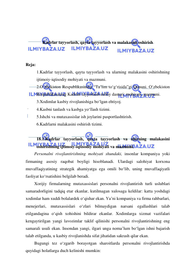  
 
 
 
 
Kadrlar tayyorlash, qayta tayyorlash va malakasini oshirish 
 
 
Reja: 
1.Kadrlar tayyorlash, qayta tayyorlash va ularning malakasini oshirishning 
ijtimoiy-iqtisodiy mohiyati va mazmuni.  
2.O‘zbekiston Respublikasining “Ta’lim to‘g‘risida”gi Qonuni. O‘zbekiston 
Respublikasining Kadrlar tayyorlash milliy dasturi: mohiyati, mazmuni.  
3.Xodimlar kasbiy rivojlanishiga bo‘lgan ehtiyoj.  
4.Kasbni tanlash va kasbga yo‘llash tizimi.  
5.Ishchi va mutaxassislar ish joylarini pasportlashtirish.  
6.Kadrlarni malakasini oshirish tizimi.  
 
18.1.Kadrlar tayyorlash, qayta tayyorlash va ularning malakasini 
oshirishning ijtimoiy-iqtisodiy mohiyati va mazmuni.  
Personalni rivojlantirishning mohiyati shundaki, insonlar kompaniya yoki 
firmaning asosiy raqobat boyligi hisoblanadi. Ulardagi salohiyat korxona 
muvaffaqiyatining strategik ahamiyatga ega omili bo‘lib, uning muvaffaqiyatli 
faoliyat ko‘rsatishini belgilab beradi. 
Xorijiy firmalarning mutaxassislari personalni rivojlantirish turli uslublari 
samaradorligini tadqiq etar ekanlar, kutilmagan xulosaga keldilar: katta yoshdagi 
xodimlar ham xuddi bolalardek o‘qishar ekan. Ya’ni kompaniya va firma rahbarlari, 
menejerlari, mutaxassislari o‘zlari bilmaydigan narsani egallashlari talab 
etilgandagina o‘qish xohishini bildirar ekanlar. Xodimlarga xizmat vazifalari 
kengaytirilgan yangi lavozimlar taklif qilinishi personalni rivojlantirishning eng 
samarali usuli ekan. Insondan yangi, ilgari unga noma’lum bo‘lgan ishni bajarish 
talab etilganda, u kasbiy rivojlanishda sifat jihatidan sakrash qilar ekan. 
Bugungi tez o‘zgarib borayotgan sharoitlarda personalni rivojlantirishda 
quyidagi holatlarga duch kelinishi mumkin: 
