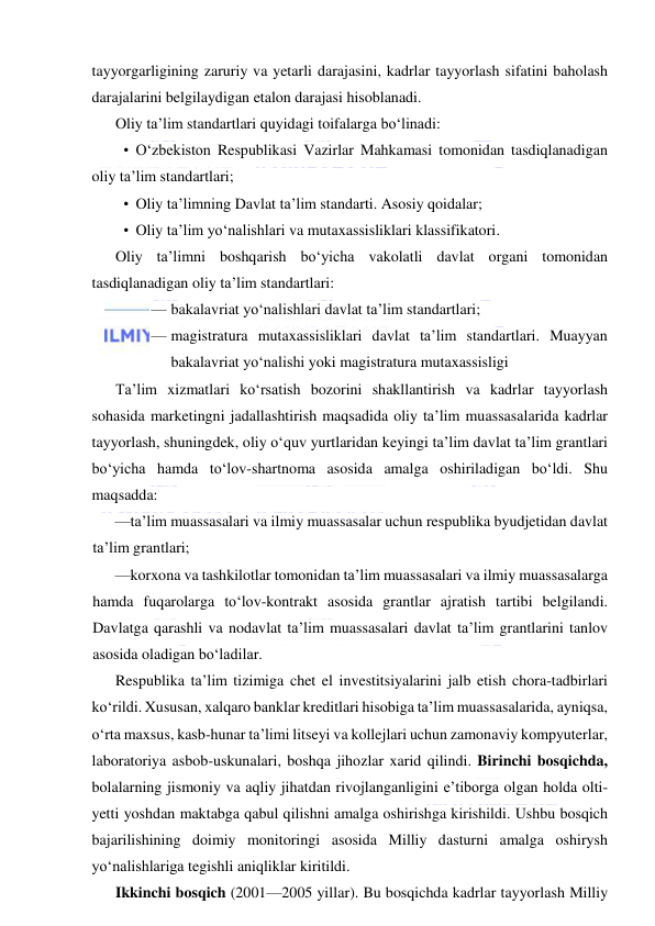  
 
tayyorgarligining zaruriy va yetarli darajasini, kadrlar tayyorlash sifatini baholash 
darajalarini belgilaydigan etalon darajasi hisoblanadi. 
Oliy ta’lim standartlari quyidagi toifalarga bo‘linadi: 
• O‘zbekiston Respublikasi Vazirlar Mahkamasi tomonidan tasdiqlanadigan 
oliy ta’lim standartlari; 
• Oliy ta’limning Davlat ta’lim standarti. Asosiy qoidalar; 
• Oliy ta’lim yo‘nalishlari va mutaxassisliklari klassifikatori. 
Oliy ta’limni boshqarish bo‘yicha vakolatli davlat organi tomonidan 
tasdiqlanadigan oliy ta’lim standartlari: 
— bakalavriat yo‘nalishlari davlat ta’lim standartlari; 
— magistratura mutaxassisliklari davlat ta’lim standartlari. Muayyan 
bakalavriat yo‘nalishi yoki magistratura mutaxassisligi 
Ta’lim xizmatlari ko‘rsatish bozorini shakllantirish va kadrlar tayyorlash 
sohasida marketingni jadallashtirish maqsadida oliy ta’lim muassasalarida kadrlar 
tayyorlash, shuningdek, oliy o‘quv yurtlaridan keyingi ta’lim davlat ta’lim grantlari 
bo‘yicha hamda to‘lov-shartnoma asosida amalga oshiriladigan bo‘ldi. Shu 
maqsadda: 
—ta’lim muassasalari va ilmiy muassasalar uchun respublika byudjetidan davlat 
ta’lim grantlari; 
—korxona va tashkilotlar tomonidan ta’lim muassasalari va ilmiy muassasalarga 
hamda fuqarolarga to‘lov-kontrakt asosida grantlar ajratish tartibi belgilandi. 
Davlatga qarashli va nodavlat ta’lim muassasalari davlat ta’lim grantlarini tanlov 
asosida oladigan bo‘ladilar. 
Respublika ta’lim tizimiga chet el investitsiyalarini jalb etish chora-tadbirlari 
ko‘rildi. Xususan, xalqaro banklar kreditlari hisobiga ta’lim muassasalarida, ayniqsa, 
o‘rta maxsus, kasb-hunar ta’limi litseyi va kollejlari uchun zamonaviy kompyuterlar, 
laboratoriya asbob-uskunalari, boshqa jihozlar xarid qilindi. Birinchi bosqichda, 
bolalarning jismoniy va aqliy jihatdan rivojlanganligini e’tiborga olgan holda olti-
yetti yoshdan maktabga qabul qilishni amalga oshirishga kirishildi. Ushbu bosqich 
bajarilishining doimiy monitoringi asosida Milliy dasturni amalga oshirysh 
yo‘nalishlariga tegishli aniqliklar kiritildi. 
Ikkinchi bosqich (2001—2005 yillar). Bu bosqichda kadrlar tayyorlash Milliy 
