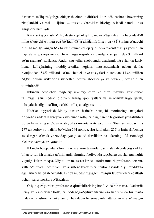  
 
dasturini to‘liq ro‘yobga chiqarish chora-tadbirlari ko‘riladi, mehnat bozorining 
rivojlanishi va real — ijtimoiy-iqtisodiy sharoitlari hisobga olinadi hamda unga 
aniqliklar kiritiladi. 
Kadrlar tayyorlash Milliy dasturi qabul qilingandan o‘tgan davr mobaynida 478 
ming o‘quvchi o‘rniga ega bo‘lgan 68 ta akademik litsey va 481,8 ming o‘quvchi 
o‘rniga mo‘ljallangan 657 ta kasb-hunar kolleji qurilib va rekonstruksiya yo‘li bilan 
foydalanishga topshirildi. Bu ishlarga respublika byudjetidan jami 887,3 milliard 
so‘m mablag‘ sarflandi. Xuddi shu yillar mobaynida akademik litseylar va kasb-
hunar kollejlarining moddiy-texnika negizini mustaxkamlash uchun davlat 
byudjetidan 53,5 milliard so‘m, chet el investitsiyalari hisobidan 113,6 million 
AQSh dollari mikdorida mebellar, o‘quv-laboratoriya va texnik jihozlar bilan 
ta’minlandi. 
Ikkinchi bosqichda majburiy umumiy o‘rta va o‘rta maxsus, kasb-hunar 
ta’limiga, shuningdek, o‘quvchilarning qobiliyatlari va imkoniyatlariga qarab, 
tabaqalashtirilgan ta’limga o‘tish to‘liq amalga oshirildi.  
Kadrlar tayyorlash Milliy dasturi birinchi bosqichi monitoringi natijalari 
bo‘yicha akademik litsey va kasb-hunar kollejlarining barcha tayyorlov yo‘nalishlari 
bo‘yicha yaratilgan o‘quv adabiyotlari inventarizatsiya qilindi. Shu davr mobaynida 
277 tayyorlov yo‘nalishi bo‘yicha 744 nomda, shu jumladan, 257 ta lotin alifbosiga 
asoslangan o‘zbek yozuvidagi yangi avlod darsliklari va ularning 131 nomdagi 
elektron versiyalari yaratildi. 
Ikkinchi bosqichda ta’lim muassasalarini tayyorlangan malakali pedagog kadrlar 
bilan to‘ldirish amalda ta’minlandi, ularning faoliyatida raqobatga asoslangan muhit 
vujudga keltirilmoqsa. Oliy ta’lim muassasalarida kafedra mudiri, professor, dotsent, 
katta o‘qituvchi, o‘qituvchi va assistent lavozimlari tanlov asosida 5 yil muddatga 
egallanishi belgilab qo‘yildi. Ushbu muddat tugagach, mazqur lavozimlarni egallash 
uchun yangi konkurs o‘tkaziladi. 
Oliy o‘quv yurtlari professor-o‘qituvchilarining har 3 yilda bir marta, akademik 
litsey va kasb-hunar kollejlari pedagog-o‘qituvchilarini esa har 5 yilda bir marta 
malakasini oshirish shart ekanligi, bu talabni bajarmaganlar attestatsiyadan o‘tmagan 
                                                           
 „Халқ сўзи" газетаси. Таълим ривожи — миллат ривожи. 2005 йил, 25 ноябрь 
