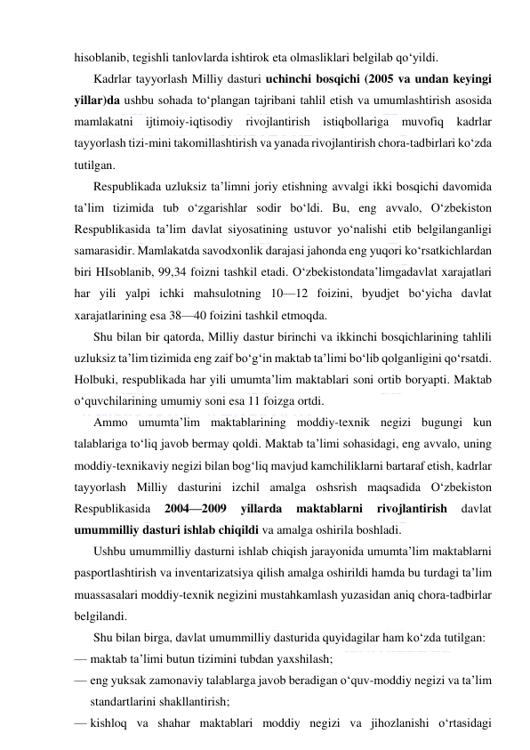  
 
hisoblanib, tegishli tanlovlarda ishtirok eta olmasliklari belgilab qo‘yildi. 
Kadrlar tayyorlash Milliy dasturi uchinchi bosqichi (2005 va undan keyingi 
yillar)da ushbu sohada to‘plangan tajribani tahlil etish va umumlashtirish asosida 
mamlakatni ijtimoiy-iqtisodiy rivojlantirish istiqbollariga muvofiq kadrlar 
tayyorlash tizi-mini takomillashtirish va yanada rivojlantirish chora-tadbirlari ko‘zda 
tutilgan. 
Respublikada uzluksiz ta’limni joriy etishning avvalgi ikki bosqichi davomida 
ta’lim tizimida tub o‘zgarishlar sodir bo‘ldi. Bu, eng avvalo, O‘zbekiston 
Respublikasida ta’lim davlat siyosatining ustuvor yo‘nalishi etib belgilanganligi 
samarasidir. Mamlakatda savodxonlik darajasi jahonda eng yuqori ko‘rsatkichlardan 
biri HIsoblanib, 99,34 foizni tashkil etadi. O‘zbekistondata’limgadavlat xarajatlari 
har yili yalpi ichki mahsulotning 10—12 foizini, byudjet bo‘yicha davlat 
xarajatlarining esa 38—40 foizini tashkil etmoqda. 
Shu bilan bir qatorda, Milliy dastur birinchi va ikkinchi bosqichlarining tahlili 
uzluksiz ta’lim tizimida eng zaif bo‘g‘in maktab ta’limi bo‘lib qolganligini qo‘rsatdi. 
Holbuki, respublikada har yili umumta’lim maktablari soni ortib boryapti. Maktab 
o‘quvchilarining umumiy soni esa 11 foizga ortdi. 
Ammo umumta’lim maktablarining moddiy-texnik negizi bugungi kun 
talablariga to‘liq javob bermay qoldi. Maktab ta’limi sohasidagi, eng avvalo, uning 
moddiy-texnikaviy negizi bilan bog‘liq mavjud kamchiliklarni bartaraf etish, kadrlar 
tayyorlash Milliy dasturini izchil amalga oshsrish maqsadida O‘zbekiston 
Respublikasida 
2004—2009 
yillarda 
maktablarni 
rivojlantirish 
davlat 
umummilliy dasturi ishlab chiqildi va amalga oshirila boshladi. 
Ushbu umummilliy dasturni ishlab chiqish jarayonida umumta’lim maktablarni 
pasportlashtirish va inventarizatsiya qilish amalga oshirildi hamda bu turdagi ta’lim 
muassasalari moddiy-texnik negizini mustahkamlash yuzasidan aniq chora-tadbirlar 
belgilandi. 
Shu bilan birga, davlat umummilliy dasturida quyidagilar ham ko‘zda tutilgan: 
— maktab ta’limi butun tizimini tubdan yaxshilash; 
— eng yuksak zamonaviy talablarga javob beradigan o‘quv-moddiy negizi va ta’lim 
standartlarini shakllantirish; 
— kishloq va shahar maktablari moddiy negizi va jihozlanishi o‘rtasidagi 
