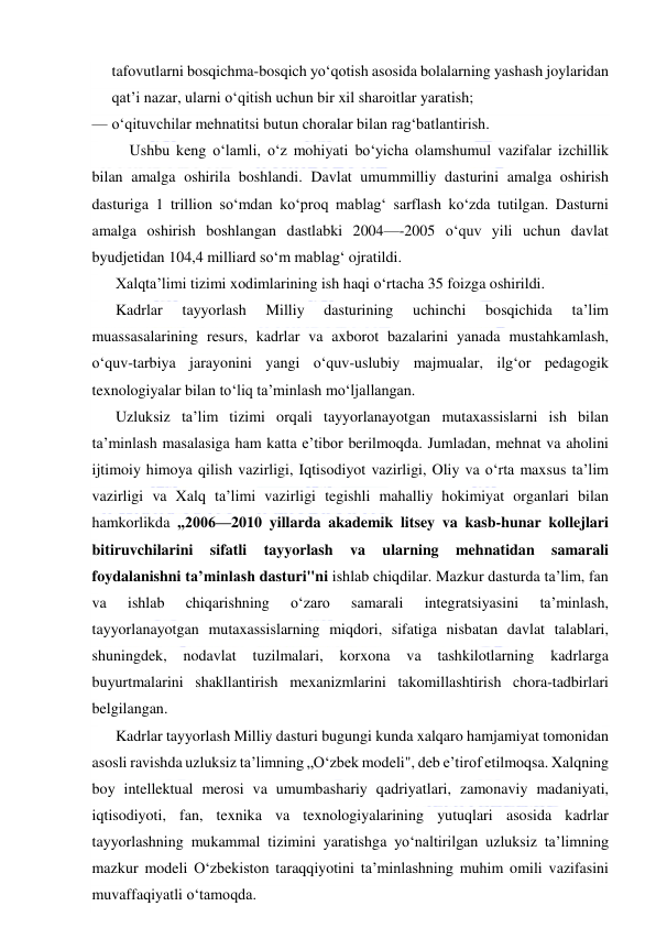  
 
tafovutlarni bosqichma-bosqich yo‘qotish asosida bolalarning yashash joylaridan 
qat’i nazar, ularni o‘qitish uchun bir xil sharoitlar yaratish; 
— o‘qituvchilar mehnatitsi butun choralar bilan rag‘batlantirish. 
 Ushbu keng o‘lamli, o‘z mohiyati bo‘yicha olamshumul vazifalar izchillik 
bilan amalga oshirila boshlandi. Davlat umummilliy dasturini amalga oshirish 
dasturiga 1 trillion so‘mdan ko‘proq mablag‘ sarflash ko‘zda tutilgan. Dasturni 
amalga oshirish boshlangan dastlabki 2004—-2005 o‘quv yili uchun davlat 
byudjetidan 104,4 milliard so‘m mablag‘ ojratildi. 
Xalqta’limi tizimi xodimlarining ish haqi o‘rtacha 35 foizga oshirildi. 
Kadrlar 
tayyorlash 
Milliy 
dasturining 
uchinchi 
bosqichida 
ta’lim 
muassasalarining resurs, kadrlar va axborot bazalarini yanada mustahkamlash, 
o‘quv-tarbiya jarayonini yangi o‘quv-uslubiy majmualar, ilg‘or pedagogik 
texnologiyalar bilan to‘liq ta’minlash mo‘ljallangan.  
Uzluksiz ta’lim tizimi orqali tayyorlanayotgan mutaxassislarni ish bilan 
ta’minlash masalasiga ham katta e’tibor berilmoqda. Jumladan, mehnat va aholini 
ijtimoiy himoya qilish vazirligi, Iqtisodiyot vazirligi, Oliy va o‘rta maxsus ta’lim 
vazirligi va Xalq ta’limi vazirligi tegishli mahalliy hokimiyat organlari bilan 
hamkorlikda „2006—2010 yillarda akademik litsey va kasb-hunar kollejlari 
bitiruvchilarini 
sifatli 
tayyorlash 
va 
ularning 
mehnatidan 
samarali 
foydalanishni ta’minlash dasturi"ni ishlab chiqdilar. Mazkur dasturda ta’lim, fan 
va 
ishlab 
chiqarishning 
o‘zaro 
samarali 
integratsiyasini 
ta’minlash, 
tayyorlanayotgan mutaxassislarning miqdori, sifatiga nisbatan davlat talablari, 
shuningdek, 
nodavlat 
tuzilmalari, 
korxona 
va 
tashkilotlarning 
kadrlarga 
buyurtmalarini shakllantirish mexanizmlarini takomillashtirish chora-tadbirlari 
belgilangan. 
Kadrlar tayyorlash Milliy dasturi bugungi kunda xalqaro hamjamiyat tomonidan 
asosli ravishda uzluksiz ta’limning „O‘zbek modeli", deb e’tirof etilmoqsa. Xalqning 
boy intellektual merosi va umumbashariy qadriyatlari, zamonaviy madaniyati, 
iqtisodiyoti, fan, texnika va texnologiyalarining yutuqlari asosida kadrlar 
tayyorlashning mukammal tizimini yaratishga yo‘naltirilgan uzluksiz ta’limning 
mazkur modeli O‘zbekiston taraqqiyotini ta’minlashning muhim omili vazifasini 
muvaffaqiyatli o‘tamoqda. 
