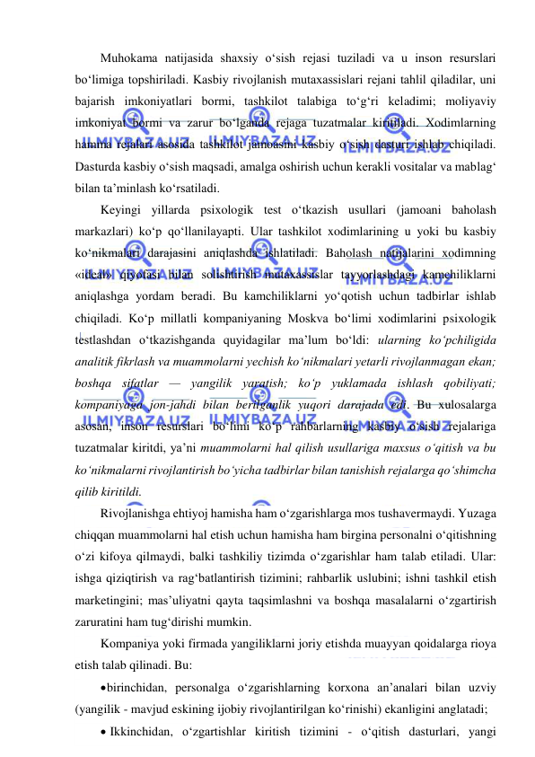  
 
Muhokama natijasida shaxsiy o‘sish rejasi tuziladi va u inson resurslari 
bo‘limiga topshiriladi. Kasbiy rivojlanish mutaxassislari rejani tahlil qiladilar, uni 
bajarish imkoniyatlari bormi, tashkilot talabiga to‘g‘ri keladimi; moliyaviy 
imkoniyat bormi va zarur bo‘lganda rejaga tuzatmalar kiritiladi. Xodimlarning 
hamma rejalari asosida tashkilot jamoasini kasbiy o‘sish dasturi ishlab chiqiladi. 
Dasturda kasbiy o‘sish maqsadi, amalga oshirish uchun kerakli vositalar va mablag‘ 
bilan ta’minlash ko‘rsatiladi. 
Keyingi yillarda psixologik test o‘tkazish usullari (jamoani baholash 
markazlari) ko‘p qo‘llanilayapti. Ular tashkilot xodimlarining u yoki bu kasbiy 
ko‘nikmalari darajasini aniqlashda ishlatiladi. Baholash natijalarini xodimning 
«ideal» qiyofasi bilan solishtirish mutaxassislar tayyorlashdagi kamchiliklarni 
aniqlashga yordam beradi. Bu kamchiliklarni yo‘qotish uchun tadbirlar ishlab 
chiqiladi. Ko‘p millatli kompaniyaning Moskva bo‘limi xodimlarini psixologik 
testlashdan o‘tkazishganda quyidagilar ma’lum bo‘ldi: ularning ko‘pchiligida 
analitik fikrlash va muammolarni yechish ko‘nikmalari yetarli rivojlanmagan ekan; 
boshqa sifatlar — yangilik yaratish; ko‘p yuklamada ishlash qobiliyati; 
kompaniyaga jon-jahdi bilan berilganlik yuqori darajada edi. Bu xulosalarga 
asosan, inson resurslari bo‘limi ko‘p rahbarlarning kasbiy o‘sish rejalariga 
tuzatmalar kiritdi, ya’ni muammolarni hal qilish usullariga maxsus o‘qitish va bu 
ko‘nikmalarni rivojlantirish bo‘yicha tadbirlar bilan tanishish rejalarga qo‘shimcha 
qilib kiritildi. 
Rivojlanishga ehtiyoj hamisha ham o‘zgarishlarga mos tushavermaydi. Yuzaga 
chiqqan muammolarni hal etish uchun hamisha ham birgina personalni o‘qitishning 
o‘zi kifoya qilmaydi, balki tashkiliy tizimda o‘zgarishlar ham talab etiladi. Ular: 
ishga qiziqtirish va rag‘batlantirish tizimini; rahbarlik uslubini; ishni tashkil etish 
marketingini; mas’uliyatni qayta taqsimlashni va boshqa masalalarni o‘zgartirish 
zaruratini ham tug‘dirishi mumkin. 
Kompaniya yoki firmada yangiliklarni joriy etishda muayyan qoidalarga rioya 
etish talab qilinadi. Bu: 
 birinchidan, personalga o‘zgarishlarning korxona an’analari bilan uzviy 
(yangilik - mavjud eskining ijobiy rivojlantirilgan ko‘rinishi) ekanligini anglatadi; 
  Ikkinchidan, o‘zgartishlar kiritish tizimini - o‘qitish dasturlari, yangi 
