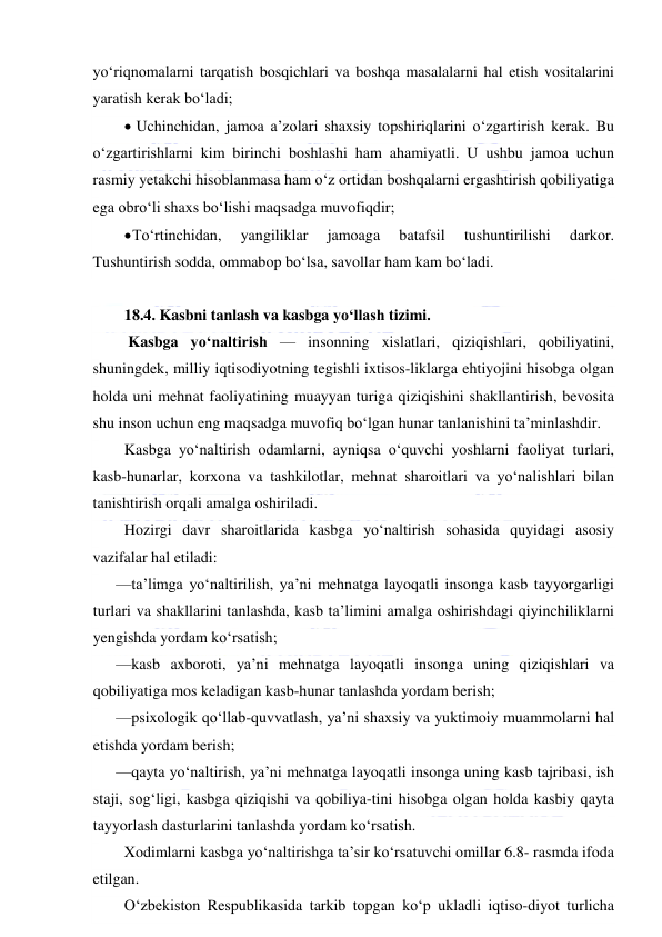  
 
yo‘riqnomalarni tarqatish bosqichlari va boshqa masalalarni hal etish vositalarini 
yaratish kerak bo‘ladi; 
  Uchinchidan, jamoa a’zolari shaxsiy topshiriqlarini o‘zgartirish kerak. Bu 
o‘zgartirishlarni kim birinchi boshlashi ham ahamiyatli. U ushbu jamoa uchun 
rasmiy yetakchi hisoblanmasa ham o‘z ortidan boshqalarni ergashtirish qobiliyatiga 
ega obro‘li shaxs bo‘lishi maqsadga muvofiqdir; 
 To‘rtinchidan, 
yangiliklar 
jamoaga 
batafsil 
tushuntirilishi 
darkor. 
Tushuntirish sodda, ommabop bo‘lsa, savollar ham kam bo‘ladi. 
 
18.4. Kasbni tanlash va kasbga yo‘llash tizimi.  
 Kasbga yo‘naltirish — insonning xislatlari, qiziqishlari, qobiliyatini, 
shuningdek, milliy iqtisodiyotning tegishli ixtisos-liklarga ehtiyojini hisobga olgan 
holda uni mehnat faoliyatining muayyan turiga qiziqishini shakllantirish, bevosita 
shu inson uchun eng maqsadga muvofiq bo‘lgan hunar tanlanishini ta’minlashdir. 
Kasbga yo‘naltirish odamlarni, ayniqsa o‘quvchi yoshlarni faoliyat turlari, 
kasb-hunarlar, korxona va tashkilotlar, mehnat sharoitlari va yo‘nalishlari bilan 
tanishtirish orqali amalga oshiriladi. 
Hozirgi davr sharoitlarida kasbga yo‘naltirish sohasida quyidagi asosiy 
vazifalar hal etiladi: 
—ta’limga yo‘naltirilish, ya’ni mehnatga layoqatli insonga kasb tayyorgarligi 
turlari va shakllarini tanlashda, kasb ta’limini amalga oshirishdagi qiyinchiliklarni 
yengishda yordam ko‘rsatish; 
—kasb axboroti, ya’ni mehnatga layoqatli insonga uning qiziqishlari va 
qobiliyatiga mos keladigan kasb-hunar tanlashda yordam berish; 
—psixologik qo‘llab-quvvatlash, ya’ni shaxsiy va yuktimoiy muammolarni hal 
etishda yordam berish; 
—qayta yo‘naltirish, ya’ni mehnatga layoqatli insonga uning kasb tajribasi, ish 
staji, sog‘ligi, kasbga qiziqishi va qobiliya-tini hisobga olgan holda kasbiy qayta 
tayyorlash dasturlarini tanlashda yordam ko‘rsatish. 
Xodimlarni kasbga yo‘naltirishga ta’sir ko‘rsatuvchi omillar 6.8- rasmda ifoda 
etilgan. 
O‘zbekiston Respublikasida tarkib topgan ko‘p ukladli iqtiso-diyot turlicha 
